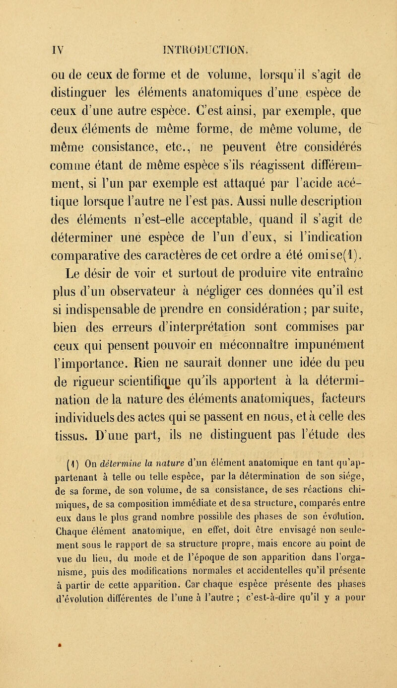 OU de ceux de forme et de volume, lorsqu'il s'agit de distiuguer les éléments anatomiques d'une espèce de ceux d'une autre espèce. C'est ainsi, par exemple, que deux éléments de même forme, de même volume, de même consistance, etc., ne peuvent être considérés comme étant de même espèce s'ils réagissent différem- ment, si l'un par exemple est attaqué par l'acide acé- tique lorsque l'autre ne l'est pas. Aussi nulle description des éléments n'est-elle acceptable, quand il s'agit de déterminer une espèce de l'un d'eux, si l'indication comparative des caractères de cet ordre a été omise(l). Le désir de voir et surtout de produire vite entraîne plus d'un observateur à négliger ces données qu'il est si indispensable de prendre en considération ; par suite, bien des erreurs d'interprétation sont commises par ceux qui pensent pouvoir en méconnaître impunément l'importance. Rien ne saurait donner une idée du peu de rigueur scientifique qu'ils apportent à la détermi- nation de la nature des éléments anatomiques, facteurs individuels des actes qui se passent en nous, et à celle des tissus. D'une part, ils ne distinguent pas l'étude des (1) On détermine la nature d'un élénnent anatomique en tant qu'ap- partenant à telle ou telle espèce, par la détermination de son siège, de sa forme, de son volume, de sa consistance, de ses réactions chi- miques, de sa composition immédiate et de sa structure, comparés entre eux dans le plus grand nombre possible des phases de son évolution. Chaque élément anatomique, en effet, doit être envisagé non seule- ment sous le rapport de sa structure propre, mais encore au point de vue du lieu, du mode et de l'époque de son apparition dans l'orga- nisme^ puis des modifications normales et accidentelles qu'il présente à partir de cette apparition. Car chaque espèce présente des phases d'évolution différentes de l'une à l'autre ; c'est-à-dire qu'il y a pour