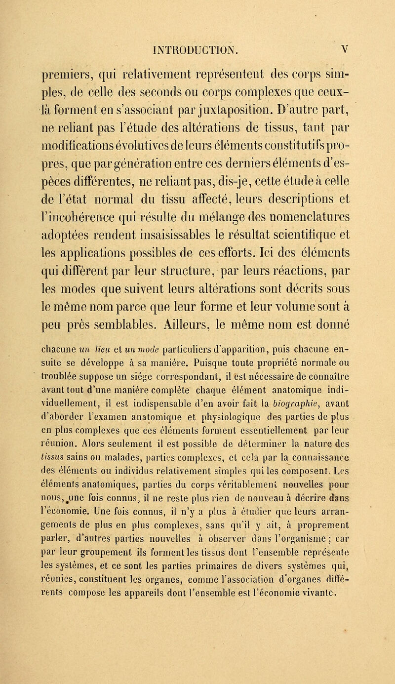 premiers, qui relativement représentent des corps sim- ples, de celle des seconds ou corps complexes que ceux- là forment en s'associant par juxtaposition. D'autre part, ne reliant pas l'étude des altérations de tissus, tant par modifications évolutives de leurs éléments constitutifs pro- pres, que par génération entre ces derniers éléments d'es- pèces différentes, ne reliant pas, dis-je, cette étude à celle de l'état normal du tissu affecté, leurs descriptions et l'incohérence qui résulte du mélange des nomenclatures adoptées rendent insaisissables le résultat scientifique et les applications possibles de ces efforts. Ici des éléments qui diffèrent par leur structure, par leurs réactions, par les modes que suivent leurs altérations sont décrits sous le même nom parce que leur forme et leur volume sont à peu près semblables. Ailleurs, le même nom est donné chacune un lieu et un mode particuliers d'apparition, puis chacune en- suite se développe à sa manière. Puisque toute propriété normale ou troublée suppose un siège correspondant, il fest nécessaire de connaître avant tout d'une manière complète chaque élément anatomique indi- viduellement, il est indispensable d'en avoir fait la biographie, avant d'aborder l'examen anatomique et physiologique des parties de plus en plus complexes que ces éléments forment essentiellement par leur réunion. Alors seulement il est possible de déterminer la nature des tissus sains ou malades, parties complexes, et cela par la connaissance des éléments ou individus relativement simples qui les composent. Los éléments analomiques, parties du corps véritablement nouvelles pour nouSj^une fois connus, il ne reste plus rien de nouveau à décrire dans l'économie. Une fois connus, il n'y a plus à étudier que leurs arran- gements de plus en plus complexes, sans qu'il y ait, à proprement parler, d'autres parties nouvelles à observer dans l'organisme ; car par leur groupement ils forment les tissus dont l'ensemble représente les systèmes, et ce sont les parties primaires de divers systèmes qui, réunies, constituent les organes, comme l'association d'organes diffé- rents compose les appareils dont l'ensemble est l'économie vivante.