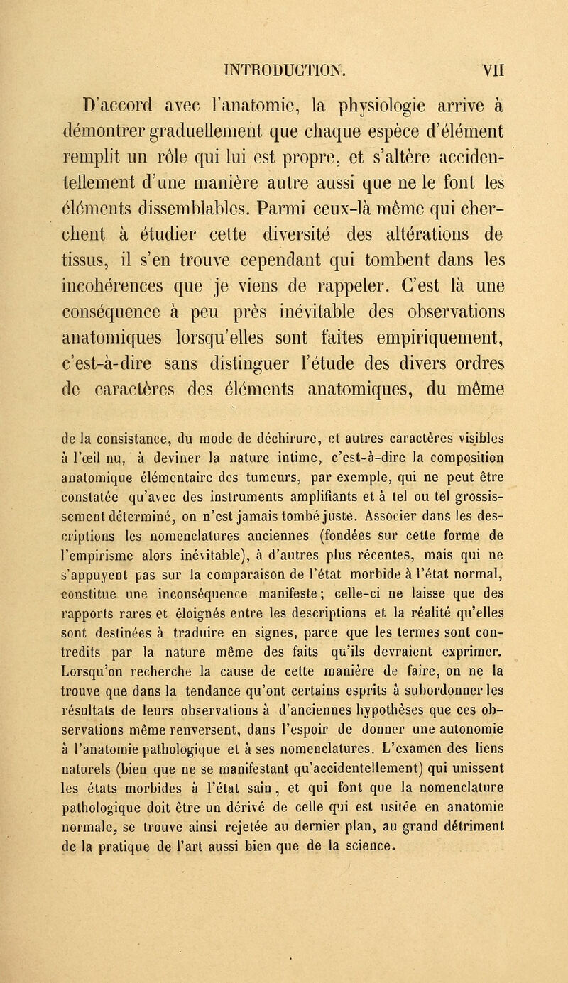 D'accord avec l'anatomie, la physiologie arrive à démontrer graduellement que chaque espèce d'élément remplit un rôle qui lui est propre, et s'altère acciden- tellement d'une manière autre aussi que ne le font les éléments dissemblables. Parmi ceux-là même qui cher- chent à étudier celte diversité des altérations de tissus, il s'en trouve cependant qui tombent dans les incohérences que je viens de rappeler. C'est là une conséquence à peu près inévitable des observations an atomiques lorsqu'elles sont faites empiriquement, c'est-à-dire sans distinguer l'étude des divers ordres de caractères des éléments anatomiques, du même de la consistance, du mode de déchirure, et autres caractères visibles à l'œil nu, à deviner la nature intime, c'est-à-dire la composition anatomique élémentaire des tumeurs, par exemple, qui ne peut être constatée qu'avec des instruments amplifiants et à tel ou tel grossis- sement déterminé, on n'est jamais tombé juste. Associer dans les des- criptions les nomenclatures anciennes (fondées sur cette forme de l'empirisme alors inévitable), à d'autres plus récentes, mais qui ne s'appuyent pas sur la comparaison de l'état morbide à l'état normal, constitue une inconséquence manifeste ; celle-ci ne laisse que des rapports rares et éloignés entre les descriptions et la réalité qu'elles sont destinées à traduire en signes, parce que les termes sont con- tredits par la nature même des faits qu'ils devraient exprimer. Lorsqu'on recherche la cause de cette manière de faire, on ne la trouve que dans la tendance qu'ont certains esprits à subordonner les résultats de leurs observations à d'anciennes hypothèses que ces ob- servations même renversent, dans l'espoir de donner une autonomie à l'anatomie pathologique et à ses nomenclatures. L'examen des liens naturels (bien que ne se manifestant qu'accidentellement) qui unissent les états morbides à l'état sain, et qui font que la nomenclature pathologique doit être un dérivé de celle qui est usitée en anatomie normale, se trouve ainsi rejetée au dernier plan, au grand détriment de la pratique de l'art aussi bien que de la science.