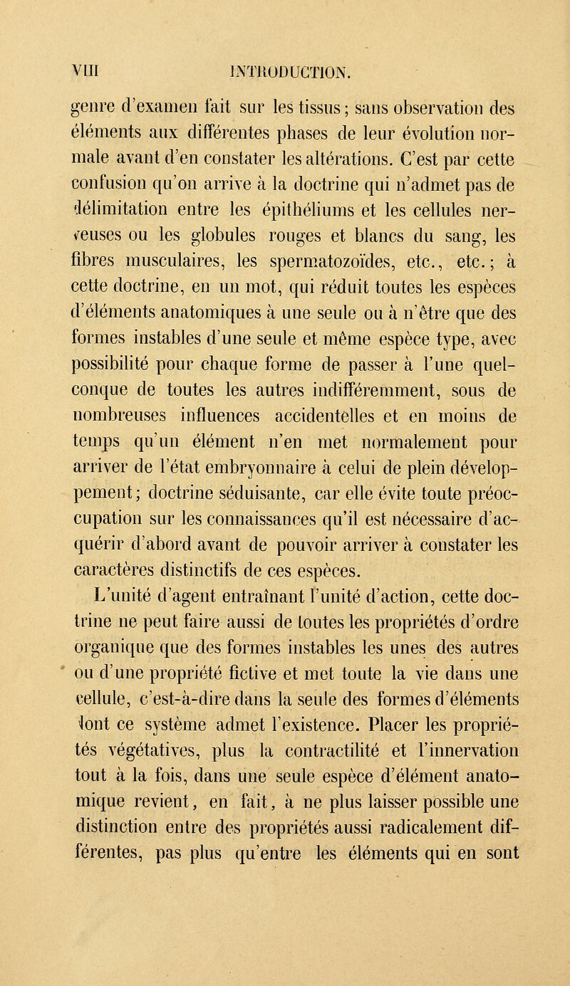 genre d'examen fait sur les tissus ; sans observation des éléments aux différentes phases de leur évolution nor- male avant d'en constater les altérations. C'est par cette confusion qu'on arrive à la doctrine qui n'admet pas de délimitation entre les épithéliums et les cellules ner- i^euses ou les globules rouges et blancs du sang, les fibres musculaires, les spermatozoïdes, etc., etc.; à cette doctrine, en un mot, qui réduit toutes les espèces d'éléments anatomiques à une seule ou à n'être que des formes instables d'une seule et même espèce type, avec possibilité pour chaque forme de passer à l'une quel- conque de toutes les autres indifféremment, sous de nombreuses influences accidentelles et en moins de temps qu'un élément n'en met normalement pour arriver de l'état embryonnaire à celui de plein dévelop- pement; doctrine séduisante, car elle évite toute préoc- cupation sur les connaissances qu'il est nécessaire d'ac- quérir d'abord avant de pouvoir arriver à constater les caractères distinctifs de ces espèces. L'unité d'agent entraînant l'unité d'action, cette doc- trine ne peut faire aussi de toutes les propriétés d'ordre organique que des formes instables les unes des autres ou d'une propriété fictive et met toute la vie dans une cellule, c'est-à-dire dans la seule des formes d'éléments iont ce système admet l'existence. Placer les proprié- tés végétatives, plus la contractihté et l'innervation tout à la fois, dans une seule espèce d'élément anato- mique revient, en fait, à ne plus laisser possible une distinction entre des propriétés aussi radicalement dif- férentes, pas plus qu'entre les éléments qui en sont