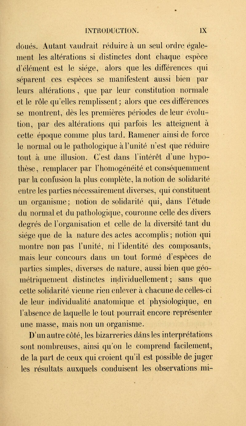 doués. Autant vaudrait réduire à uo seul ordre égale- ment les altérations si distinctes dont chaque espèce d'élément est le siège, alors que les différences qui séparent ces espèces se manifestent aussi bien par leurs altérations, que par leur constitution normale et le rôle qu'elles remplissent; alors que ces différences se montrent, dès les premières périodes de leur évolu- tion, par des altérations qui parfois les atteignent à cette époque comme plus tard. Ramener ainsi de force le normal ouïe pathologique à l'unité n'est que réduire tout cà une illusion. C'est dans l'intérêt d'une hypo- thèse, remplacer par l'homogénéité et conséquemment par la confusion la plus complète, la notion de solidarité entre les parties nécessairement diverses, qui constituent un organisme; notion de solidarité qui, dans l'étude du normal et du pathologique, couronne celle des divers degrés de l'organisation et celle de la diversité tant du siège que de la nature des actes accomplis ; notion qui montre non pas l'unité, ni l'identité des composants, mais leur concours dans un tout formé d'espèces de parties simples, diverses de nature, aussi bien que géo- métriquement distinctes individuellement; sans que cette solidarité vienne rien enlever à chacune de celles-ci de leur individualité anatomique et physiologique, en l'absence de laquelle le tout pourrait encore représenter une masse, mais non un organisme. D'un autre côté, les bizarreries dans les interprétations sont nombreuses, ainsi qu'on le comprend facilement, de la part de ceux qui croient qu'il est possible de juger les résultats auxquels conduisent les observations mi-