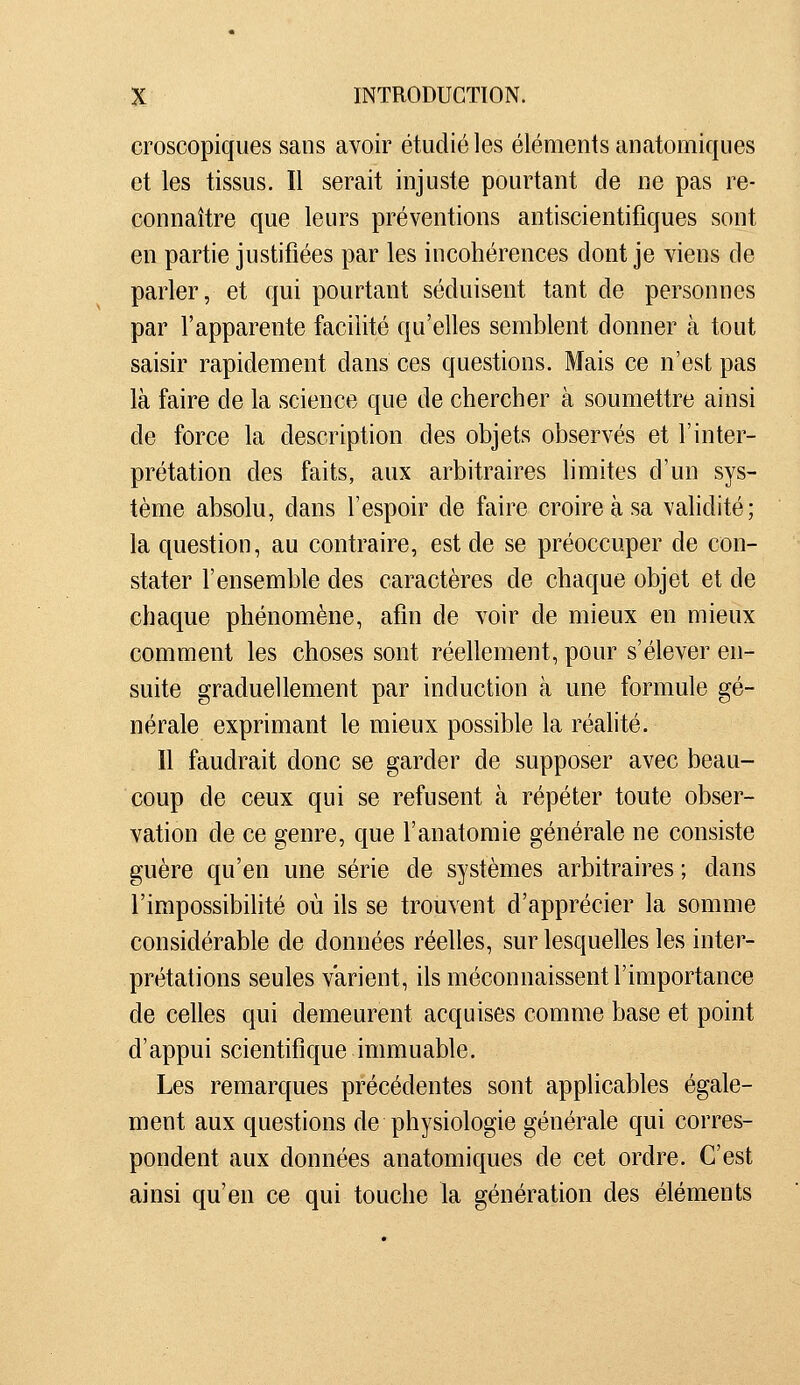 croscopiques sans avoir étudié les éléments anatomiques et les tissus. Il serait injuste pourtant de ne pas re- connaître que leurs préventions antiscientifiques sont en partie justifiées par les incohérences dont je viens de parler, et qui pourtant séduisent tant de personnes par l'apparente facilité qu'elles semblent donner à tout saisir rapidement dans ces questions. Mais ce n'est pas là faire de la science que de chercher à soumettre ainsi de force la description des objets observés et l'inter- prétation des faits, aux arbitraires limites d'un sys- tème absolu, dans l'espoir de faire croire à sa vahdité; la question, au contraire, est de se préoccuper de con- stater l'ensemble des caractères de chaque objet et de chaque phénomène, afin de voir de mieux en mieux comment les choses sont réellement, pour s'élever en- suite graduellement par induction à une formule gé- nérale exprimant le mieux possible la réalité. Il faudrait donc se garder de supposer avec beau- coup de ceux qui se refusent à répéter toute obser- vation de ce genre, que l'anatomie générale ne consiste guère qu'en une série de systèmes arbitraires ; dans l'impossibilité où ils se trouvent d'apprécier la somme considérable de données réelles, sur lesquelles les inter- prétations seules varient, ils méconnaissent l'importance de celles qui demeurent acquises comme base et point d'appui scientifique immuable. Les remarques précédentes sont applicables égale- ment aux questions de physiologie générale qui corres- pondent aux données anatomiques de cet ordre. C'est ainsi qu'en ce qui touche la génération des éléments