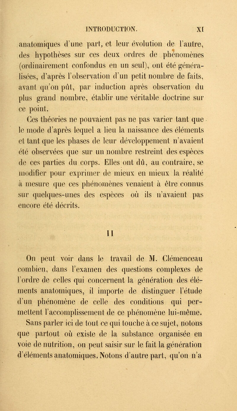 anatomiques d'une part, et leur évolution de l'autre, des hypothèses sur ces deux ordres de phénomènes (ordinairement confondus en un seul), ont été généra- lisées, d'après l'observation d'un petit nombre de faits, avant qu'on pût, par induction après observation du plus grand nombre, établir une véritable doctrine sur ce point. Ces théories ne pouvaient pas ne pas varier tant que le mode d'après lequel a lieu la naissance des éléments et tant que les phases de leur développement n'avaient été observées que sur un nombre restreint des espèces de ces parties du corps. Elles ont dû, au contraire, se modifier pour exprimer de mieux en mieux la réalité à mesure que ces phénomènes venaient à être connus sur quelques-unes des espèces où ils n'avaient pas encore été décrits. II On peut voir dans le travail de M. Clemenceau combien, dans l'exarnen des questions complexes de l'ordre de celles qui concernent la génération des élé- ments anatomiques, il importe de distinguer l'étude d'un phénomène de celle des conditions qui per- mettent l'accomphssement de ce phénomène lui-même. Sans parler ici de tout ce qui touche à ce sujet, notons que partout où existe de la substance organisée en voie de nutrition, on peut saisir sur le fait la génération d'éléments anatomiques. Notons d'autre part, qu'on n'a