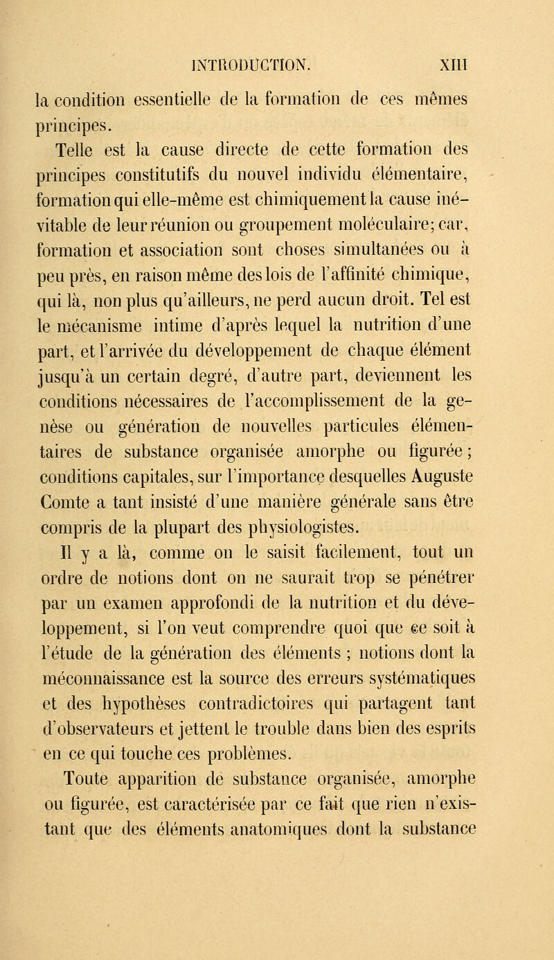 la condition essentielle de la formation de ces mêmes principes. Telle est la cause directe de cette formation des principes constitutifs du nouvel individu élémentaire, formation qui elle-même est chimiquement la cause iné- vitable de leur réunion ou groupement moléculaire; car, formation et association sont choses simultanées ou à peu près, en raison même des lois de l'affinité chimique, qui là, non plus qu'ailleurs, ne perd aucun droit. Tel est le mécanisme intime d'après lequel la nutrition d'une part, et l'arrivée du développement de chaque élément jusqu'à un certain degré, d'autre part, deviennent les conditions nécessaires de l'accomplissement de la ge- nèse ou génération de nouvelles particules élémen- taires de substance organisée amorphe ou figurée ; conditions capitales, sur l'importance desquelles Auguste Comte a tant insisté d'une manière générale sans être compris de la plupart des physiologistes. Il y a là, comme on le saisit facilement, tout un ordre de notions dont on ne saurait trop se pénétrer par un examen approfondi de la nutrition et du déve- loppement, si l'on veut comprendre quoi que ee soit à l'étude de la génération des éléments ; notions dont la méconnaissance est la source des erreurs systématiques et des hypothèses contradictoires qui partagent tant d'observateurs et jettent le trouble dans bien des esprits en ce qui touche ces problèmes. Toute apparition de substance organisée, amorphe ou figurée, est caractérisée par ce fa4t que rien n'exis- tant que des éléments anatomiques dont la substance