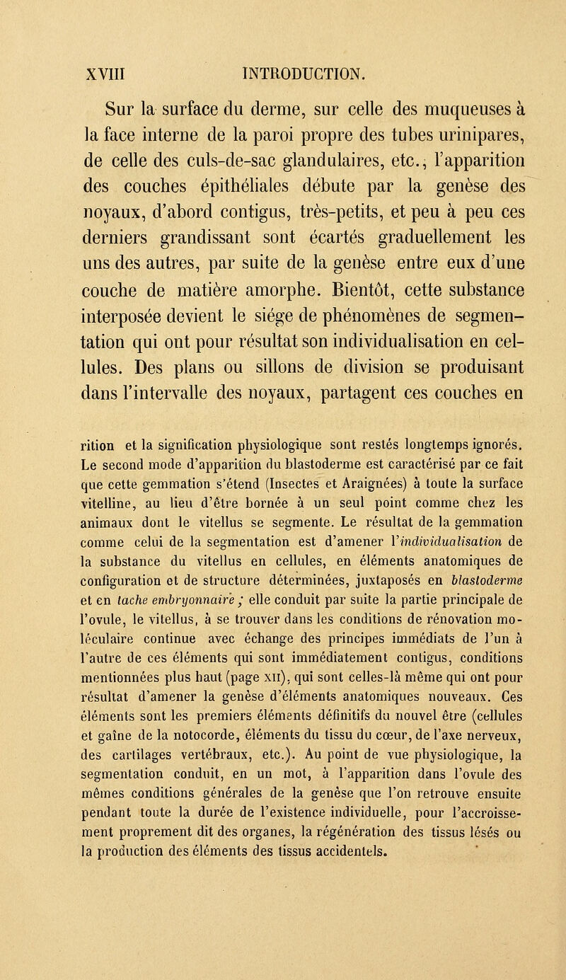 Sur la surface du derme, sur celle des muqueuses à la face interne de la paroi propre des tubes urinipares, de celle des culs-de-sac glandulaires, etc., l'apparition des couches épithéliales débute par la genèse des noyaux, d'abord contigus, très-petits, et peu à peu ces derniers grandissant sont écartés graduellement les uns des autres, par suite de la genèse entre eux d'une couche de matière amorphe. Bientôt, cette substance interposée devient le siège de phénomènes de segmen- tation qui ont pour résultat son individualisation en cel- lules. Des plans ou sillons de division se produisant dans l'intervalle des noyaux, partagent ces couches en rition et la signification physiologique sont restés longtemps ignorés. Le second mode d'apparition du blastoderme est caractérisé par ce fait que cette gemmation s'étend (Insectes et Araignées) à toute la surface vitelline, au lieu d'être bornée à un seul point comme chez les animaux dont le vitellus se segmente. Le résultat de la gemmation comme celui de la segmentation est d'amener Vindividualisation de la substance du vitellus en cellules, en éléments anatomiques de configuration et de structure déterminées, juxtaposés en blastoderme et en tache embryonnaire ; elle conduit par suite la partie principale de l'ovule, le vitellus, à se trouver dans les conditions de rénovation mo- léculaire continue avec échange des principes immédiats de l'un à l'autre de ces éléments qui sont immédiatement contigus, conditions mentionnées plus haut (page xii), qui sont celles-là même qui ont pour résultat d'amener la genèse d'éléments anatomiques nouveaux. Ces éléments sont les premiers éléments définitifs du nouvel être (cellules et gaîne de la notocorde, éléments du tissu du cœur, de l'axe nerveux, des cartilages vertébraux, etc.). Au point de vue physiologique, la segmentation conduit, en un mot, à l'apparition dans l'ovule des mêmes conditions générales de la genèse que l'on retrouve ensuite pendant toute la durée de l'existence individuelle, pour l'accroisse- ment proprement dit des organes, la régénération des tissus lésés ou la production des éléments des tissus accidentels.