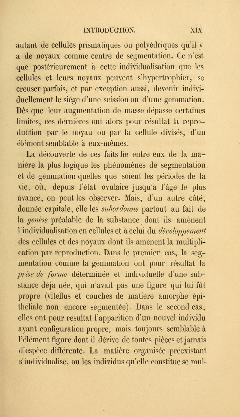 autant de cellules prismatiques ou polyédriques qu'il y a de noyaux comme centre de segmentation. Ce n'est que postérieurement à cette individualisation que les cellules et leurs noyaux peuvent s'hypertrophier, se creuser parfois, et par exception aussi, devenir indivi- duellement le siège d'une scission ou d'une gemmation. Dès que leur augmentation de masse dépasse certaines limites, ces dernières ont alors pour résultat la repro- duction par le noyau ou par la cellule divisés, d'un élément semblable à eux-mêmes. La découverte de ces faits lie entre eux de la ma- nière la plus logique les phénomènes de segmentation, et de gemmation quelles que soient les périodes de la vie, où, depuis l'état ovulaire jusqu'à l'âge le plus avancé, on peut les observer. Mais, d'un autre côté, donnée capitale, elle les subordonne partout au fait de la genèse préalable de la substance dont ils amènent l'individualisation en cellules et à celui du développement des cellules et des noyaux dont ils amènent la multipli- cation par reproduction. Dans le premier cas, la seg- mentation comme la gemmation ont pour résultat la prise de forme déterminée et individuelle d'une sub- stance déjà née, qui n'avait pas une figure qui lui fût propre (vitellus et couches de matière amorphe épi- théliale non encore segmentée). Dans le second cas, elles ont pour résultat l'apparition d'un nouvel individu ayant configuration propre, mais toujours semblable à l'élément figuré dont il dérive de toutes pièces et jamais d'espèce différente. La matière organisée préexistant s'individualise, ou les individus qu'elle constitue se mul-