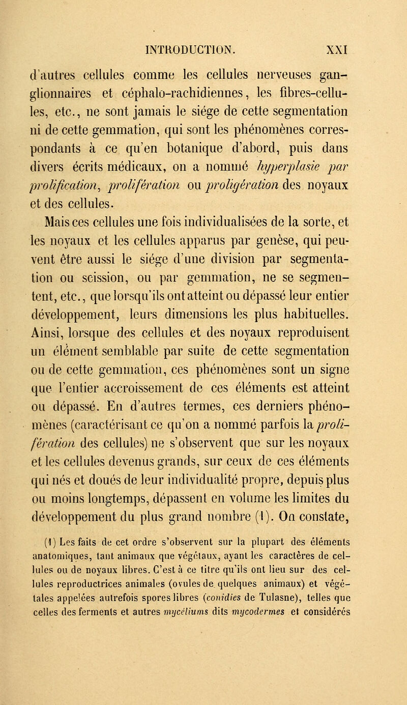 d'autres cellules comme les cellules nerveuses gan- glionnaires et céphalo-rachidiennes, les fibres-cellu- les, etc., ne sont jamais le siège de cette segmentation ni de cette gemmation, qui sont les phénomènes corres- pondants à ce qu'en botanique d'abord, puis dans divers écrits médicaux, on a nommé kyperplasie par proUfication^ prolifération ou proligération des noyaux et des cellules. Mais ces cellules une fois individualisées de la sorte, et les noyaux et les cellules apparus par genèse, qui peu- vent être aussi le siège d'une division par segmenta- tion ou scission, ou par gemmation, ne se segmen- tent, etc., que lorsqu'ils ont atteint ou dépassé leur entier développement, leurs dimensions les plus habituelles. Ainsi, lorsque des cellules et des noyaux reproduisent un élément semblable par suite de cette segmentation ou de cette gemmation, ces phénomènes sont un signe que l'entier accroissement de ces éléments est atteint ou dépassé. En d'autres termes, ces derniers phéno- mènes (caractérisant ce qu'on a nommé parfois \di proli- fération des cellules) ne s'observent que sur les noyaux et les cellules devenus grands, sur ceux de ces éléments qui nés et doués de leur individualité propre, depuis plus ou moins longtemps, dépassent en volume les limites du développement du plus grand nombre (1). On constate, (1) Les faits de cet ordre s'observent sur la plupart des éléments anatomiques, tant animaux que végétaux, ayant les caractères de cel- lules ou de noyaux libres. C'est à ce litre qu'ils ont lieu sur des cel- lules reproductrices animales (ovules de quelques animaux) et végé- tales appelées autrefois spores libres {conidies de Tulasne), telles que celles des ferments et autres iwjcéliums dits nnjcodermes et considérés