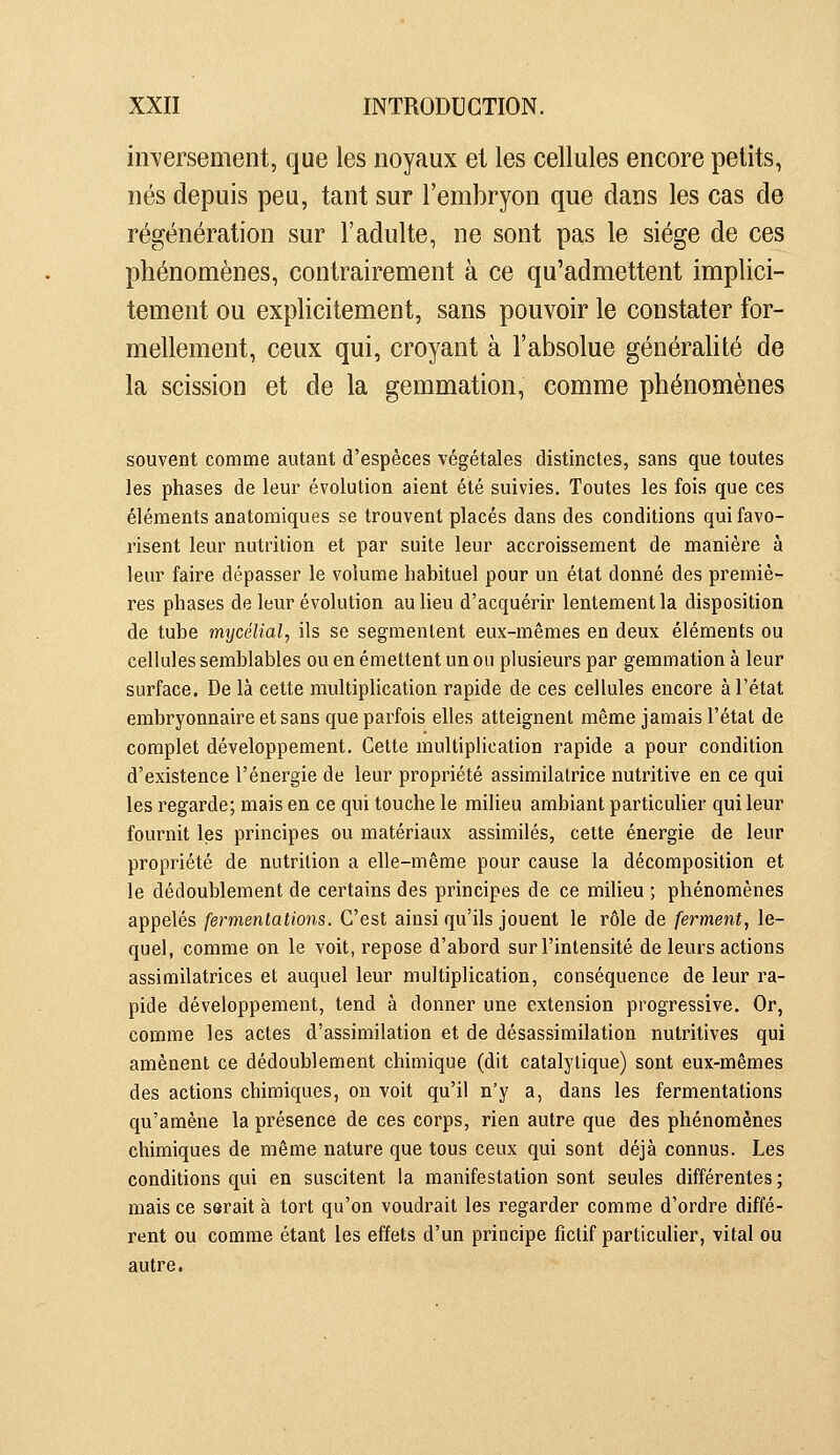 inversement, que les noyaux et les cellules encore petits, nés depuis peu, tant sur l'embryon que dans les cas de régénération sur l'adulte, ne sont pas le siège de ces phénomènes, contrairement à ce qu'admettent implici- tement ou explicitement, sans pouvoir le constater for- mellement, ceux qui, croyant à l'absolue généralité de la scission et de la gemmation, comme phénomènes souvent comme autant d'espèces végétales distinctes, sans que toutes les phases de leur évolution aient été suivies. Toutes les fois que ces éléments anatomiques se trouvent placés dans des conditions qui favo- risent leur nutrition et par suite leur accroissement de manière à leur faire dépasser le volume habituel pour un état donné des premiè- res phases de leur évolution au lieu d'acquérir lentement la disposition de tube mycélial, ils se segmentent eux-mêmes en deux éléments ou cellules semblables ou en émettent un ou plusieurs par gemmation à leur surface. De là cette multiplication rapide de ces cellules encore à l'état embryonnaire et sans que parfois elles atteignent même jamais l'état de complet développement. Cette multiplication rapide a pour condition d'existence l'énergie de leur propriété assimilatrice nutritive en ce qui les regarde; mais en ce qui touche le milieu ambiant particulier qui leur fournit les principes ou matériaux assimilés, cette énergie de leur propriété de nutrition a elle-même pour cause la décomposition et le dédoublement de certains des principes de ce milieu ; phénomènes appelés fermentations. C'est ainsi qu'ils jouent le rôle de ferment, le- quel, comme on le voit, repose d'abord sur l'intensité de leurs actions assimilatrices et auquel leur multiplication, conséquence de leur ra- pide développement, tend à donner une extension progressive. Or, comme les actes d'assimilation et de désassimilation nutritives qui amènent ce dédoublement chimique (dit catalytique) sont eux-mêmes des actions chimiques, on voit qu'il n'y a, dans les fermentations qu'amène la présence de ces corps, rien autre que des phénomènes chimiques de même nature que tous ceux qui sont déjà connus. Les conditions qui en suscitent la manifestation sont seules différentes ; mais ce serait à tort qu'on voudrait les regarder comme d'ordre diffé- rent ou comme étant les effets d'un principe fictif particulier, vital ou autre.