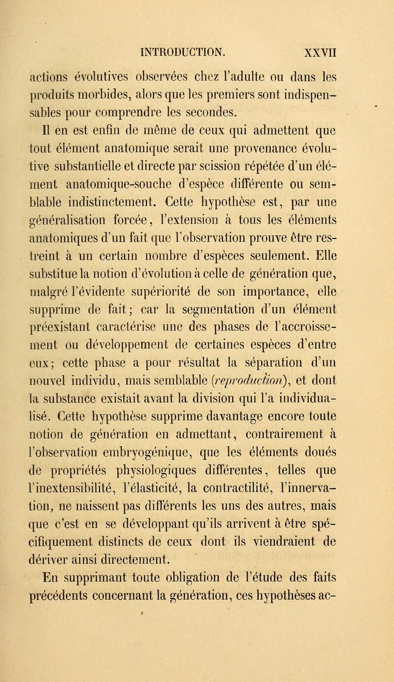 actions évolutives observées chez l'adulte ou dans les produits morbides, alors que les premiers sont indispen- sables pour comprendre les secondes. Il en est enfin de même de ceux qui admettent que tout élément anatomique serait une provenance évolu- tive substantielle et directe par scission répétée d'un élé- ment anatomique-souche d'espèce différente ou sem- blable indistinctement. Cette hypothèse est, par une générahsation forcée, l'extension à tous les éléments anatomiques d'un fait que l'observation prouve être res- treint à un certain nombre d'espèces seulement. Elle substitue la notion d'évolution à celle de génération que, malgré l'évidente supériorité de son importance, elle supprime de fait; car la segmentation d'un élément préexistant caractérise une des phases de l'accroisse- ment ou développement de certaines espèces d'entre eux; cette phase a pour résultat la séparation d'un nouvel individu, mMS semblable {reproduction)^ et dont la substance existait avant la division qui l'a individua- hsé. Cette hypothèse supprime davantage encore toute notion de génération en admettant, contrairement à l'observation embryogénique, que les éléments doués de propriétés physiologiques différentes, telles que rinextensibilité, l'élasticité, la contractilité, l'innerva- tion, ne naissent pas différents les uns des autres, mais que c'est en se développant qu'ils arrivent à être spé- cifiquement distincts de ceux dont ils viendraient de dériver ainsi directement. En supprimant toute obligation de l'étude des faits précédents concernant la génération, ces hypothèses ac-