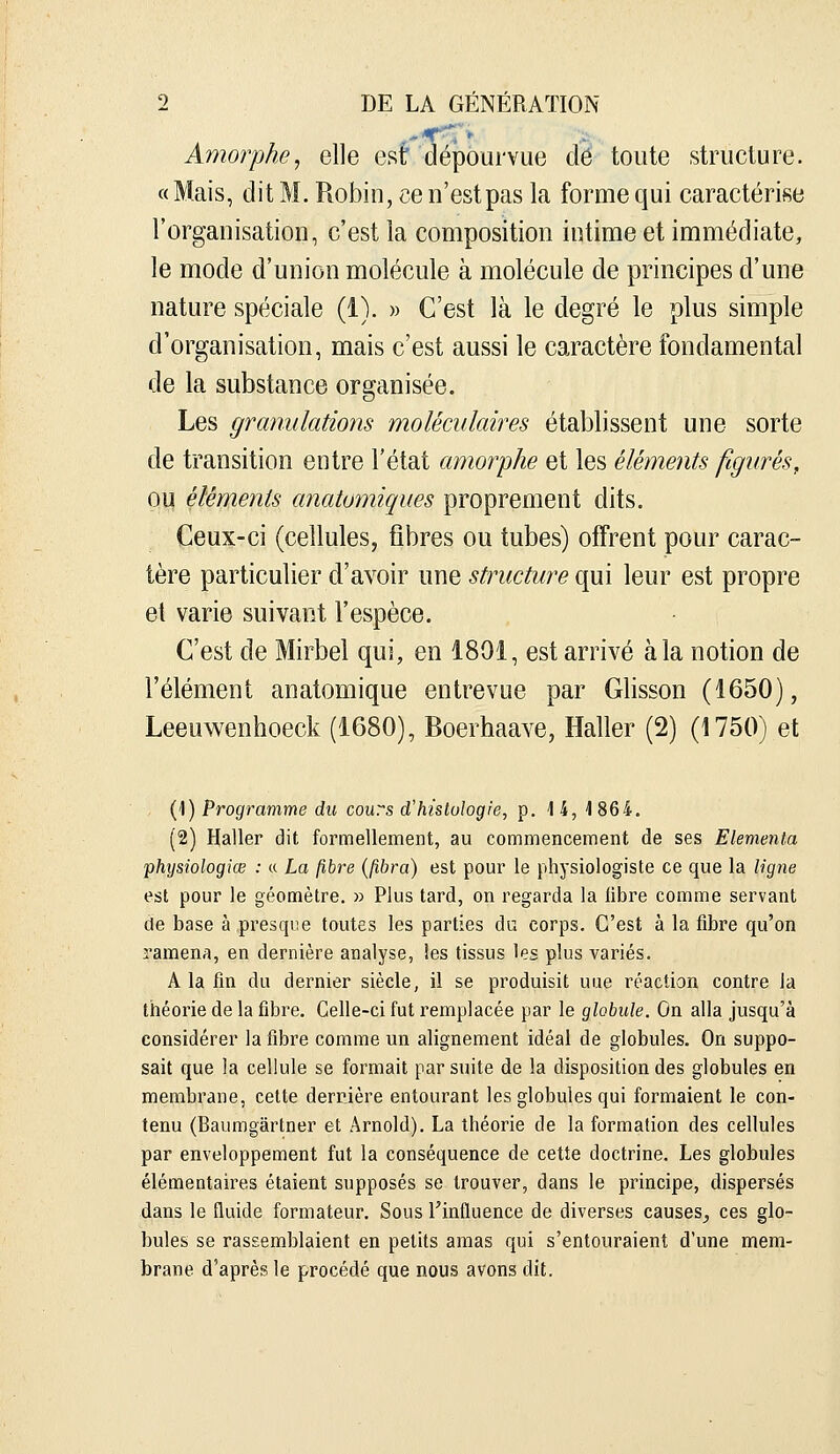 Amorphe, elle est dépourvue dé toute structure. « Mais, dit M. Robin, ce n'est pas la forme qui caractérise l'organisation, c'est la composition intime et immédiate, le mode d'union molécule à molécule de principes d'une nature spéciale (i). » C'est là le degré le plus simple d'organisation, mais c'est aussi le caractère fondamental de la substance organisée. Les granulations moléculaires établissent une sorte de transition entre l'état amorphe et les éléments figurés, ou éléments anatomiques proprement dits. Ceux-ci (cellules, fibres ou tubes) offrent pour carac- tère particulier d'avoir une structure qui leur est propre et varie suivant l'espèce. C'est de Mirbel qui, en 1801, est arrivé à la notion de l'élément anatomique entrevue par Glisson (1650), Leeuwenhoeck (1680), Boerhaave, Haller (2) (1750) et (1) Programme du cours d'hislulogie, p. 1 4, 1 864. (2) Haller dit formellement, au commencement de ses Elementa physiologiœ : « La fibre (fibra) est pour le physiologiste ce que la ligne est pour le géomètre. » Plus tard, on regarda la libre comme servant de base à presque toutes les parties du corps. C'est à la fibre qu'on ramena, en dernière analyse, les tissus les plus variés. A la fin du dernier siècle, il se produisit une réaction contre la théorie de la fibre. Celle-ci fut remplacée par le globule. On alla jusqu'à considérer la fibre comme un alignement idéal de globules. On suppo- sait que la cellule se formait par suite de la disposition des globules en membrane, cette dernière entourant les globules qui formaient le con- tenu (Baumgàrtner et Arnold). La théorie de la formation des cellules par enveloppement fut la conséquence de cette doctrine. Les globules élémentaires étaient supposés se trouver, dans le principe, dispersés dans le fluide formateur. Sous l'influence de diverses causes^ ces glo- bules se rassemblaient en petits amas qui s'entouraient d'une mem- brane d'après le procédé que nous avons dit.