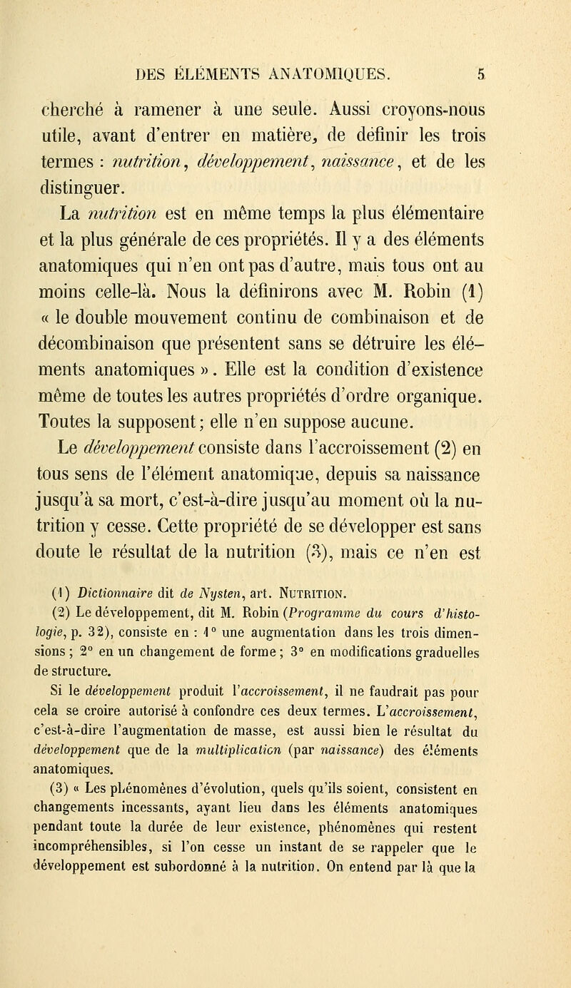 cherché à ramener à une seule. Aussi croyons-nous utile, avant d'entrer en matière, de définir les trois termes : nutrition, développement^ naissance^ et de les distinguer. La nutrition est en même temps la plus élémentaire et la plus générale de ces propriétés. Il y a des éléments anatomiques qui n'en ont pas d'autre, mais tous ont au moins celle-là. Nous la définirons avec M. Robin (1) « le double mouvement continu de combinaison et de décombinaison que présentent sans se détruire les élé- ments anatomiques », Elle est la condition d'existence même de toutes les autres propriétés d'ordre organique. Toutes la supposent ; elle n'en suppose aucune. Le développement consx^iQ dans l'accroissement (2) en tous sens de l'élément anatomique, depuis sa naissance jusqu'à sa mort, c'est-à-dire jusqu'au moment où la nu- trition y cesse. Cette propriété de se développer est sans doute le résultat de la nutrition (o.), mais ce n'en est (1) Dictionnaire dit de Nysten^ art. Nutrition. (2) Le développement, dit M. Robin {Programme du cours d'histo- logie,-p. 32), consiste en H une augmentation dans les trois dimen- sions ; 2° en un changement de forme ; 3 en modifications graduelles de structure. Si le développement produit Vaccroissement, il ne faudrait pas pour cela se croire autorisé à confondre ces deux termes. L'accroissement, c'est-à-dire l'augmentation de masse, est aussi bien le résultat du développement que de la multiplication (par naissance) des éléments anatomiques. (3) « Les phénomènes d'évolution, quels qu'ils soient, consistent en changements incessants, ayant lieu dans les éléments anatomiques pendant toute la durée de leur existence, phénomènes qui restent incompréhensibles, si l'on cesse un instant de se rappeler que le développement est subordonné à la nutrition. On entend par là que la