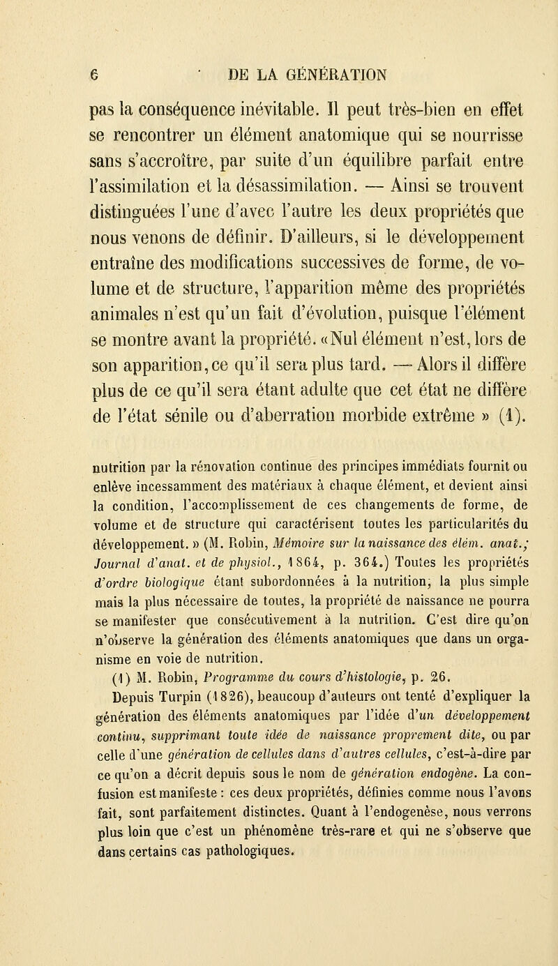 pas la conséquence inévitable. Il peut très-bien en effet se rencontrer un élément anatomique qui se nourrisse sans s'accroître, par suite d'un équilibre parfait entre l'assimilation et ladésassimilation. — Ainsi se trouvent distinguées l'une d'avec l'autre les deux propriétés que nous venons de définir. D'ailleurs, si le développement entraîne des modifications successives de forme, de vo- lume et de structure, l'apparition même des propriétés animales n'est qu'un fait d'évolution, puisque l'élément se montre avant la propriété. «Nul élément n'est, lors de son apparition, ce qu'il sera plus tard. —Alors il diffère plus de ce qu'il sera étant adulte que cet état ne diffère de l'état sénile ou d'aberration morbide extrême » (1). nutrition par la rénovation continue des principes immédiats fournit ou enlève incessamment des matériaux à chaque élément, et devient ainsi la condition, l'accomplissement de ces changements de forme, de volume et de structure qui caractérisent toutes les particularités du développement. » (M. Rohin, Mémoire sur la naissance des élém. anaî.j Journal d'anal, et de phiisioL, 1864, p. 364.) Toutes les propriétés d'ordre biologique étant subordonnées à la nutrition, la plus simple mais la plus nécessaire de toutes, la propriété de naissance ne pourra se manifester que consécutivement à la nutrition. C'est dire qu'on n'o5jserve la génération des éléments anatomiques que dans un orga- nisme en voie de nutrition. (1) M. Robin, Programme du cours d'histologie, p. 26. Depuis Turpin (1826), beaucoup d'auteurs ont tenté d'expliquer la génération des éléments anatomiques par l'idée àhm développement continu, supprimant toute idée de naissance proprement dite, ou par celle d'une génération de cellules dans d'autres cellules, c'est-à-dire par ce qu'on a décrit depuis sous le nom de génération endogène. La con- fusion est manifeste : ces deux propriétés, définies comme nous l'avons fait, sont parfaitement distinctes. Quant à l'endogenèse, nous verrons plus loin que c'est un phénomène très-rare et qui ne s'observe que dans certains cas pathologiques.