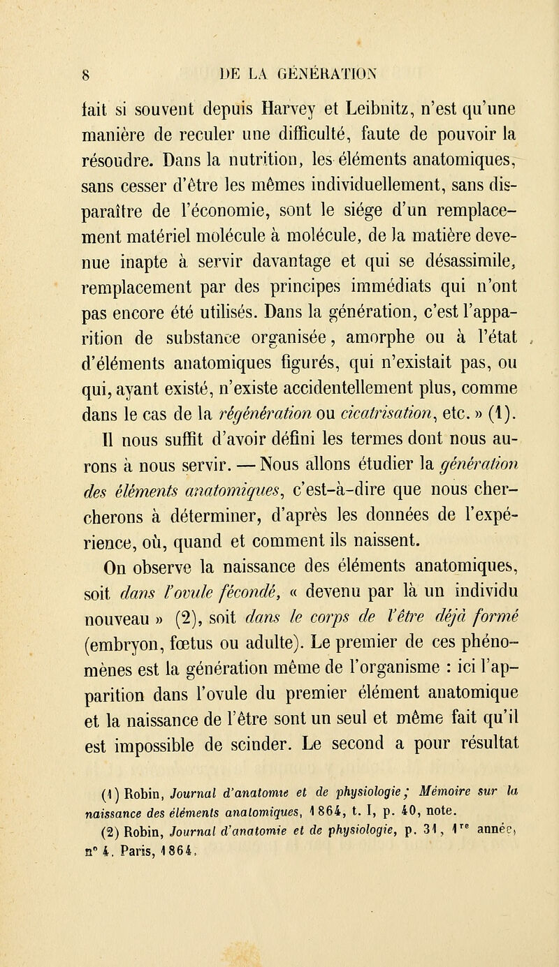 lait si souvent depuis Harvey et Leibnitz, n'est qu'une manière de reculer une difficulté, faute de pouvoir la résoudre. Dans la nutrition, les éléments anatomiques, sans cesser d'être les mêmes individuellement, sans dis- paraître de l'économie, sont le siège d'un remplace- ment matériel molécule à molécule, de la matière deve- nue inapte à servir davantage et qui se désassimile, remplacement par des principes immédiats qui n'ont pas encore été utilisés. Dans la génération, c'est l'appa- rition de substance organisée, amorphe ou à l'état d'éléments anatomiques figurés, qui n'existait pas, ou qui, ayant existé, n'existe accidentellement plus, comme dans le cas de la régénération ou cicatrisation^ etc. » (1). 11 nous suffit d'avoir défini les termes dont nous au- rons à nous servir. — Nous allons étudier la génération des éléments anatomiques, c'est-à-dire que nous cher- cherons à déterminer, d'après les données de l'expé- rience, où, quand et comment ils naissent. On observe la naissance des éléments anatomiques, soit dam l'ovule fécondé, « devenu par là un individu nouveau » (2), soit dans le corps de l'être déjà formé (embryon, fœtus ou adulte). Le premier de ces phéno- mènes est la génération même de l'organisme : ici l'ap- parition dans l'ovule du premier élément anatomique et la naissance de l'être sont un seul et même fait qu'il est impossible de scinder. Le second a pour résultat (1) Robin, Journal d'anatorme et de physiologie; Mémoire sur la naissance des éléments anatomiques, 1864, t. I, p. 40, note. (2) Robin, Journal d'anatomie et de physiologie, p. 31, 1 année, n»4. Paris, 1864.