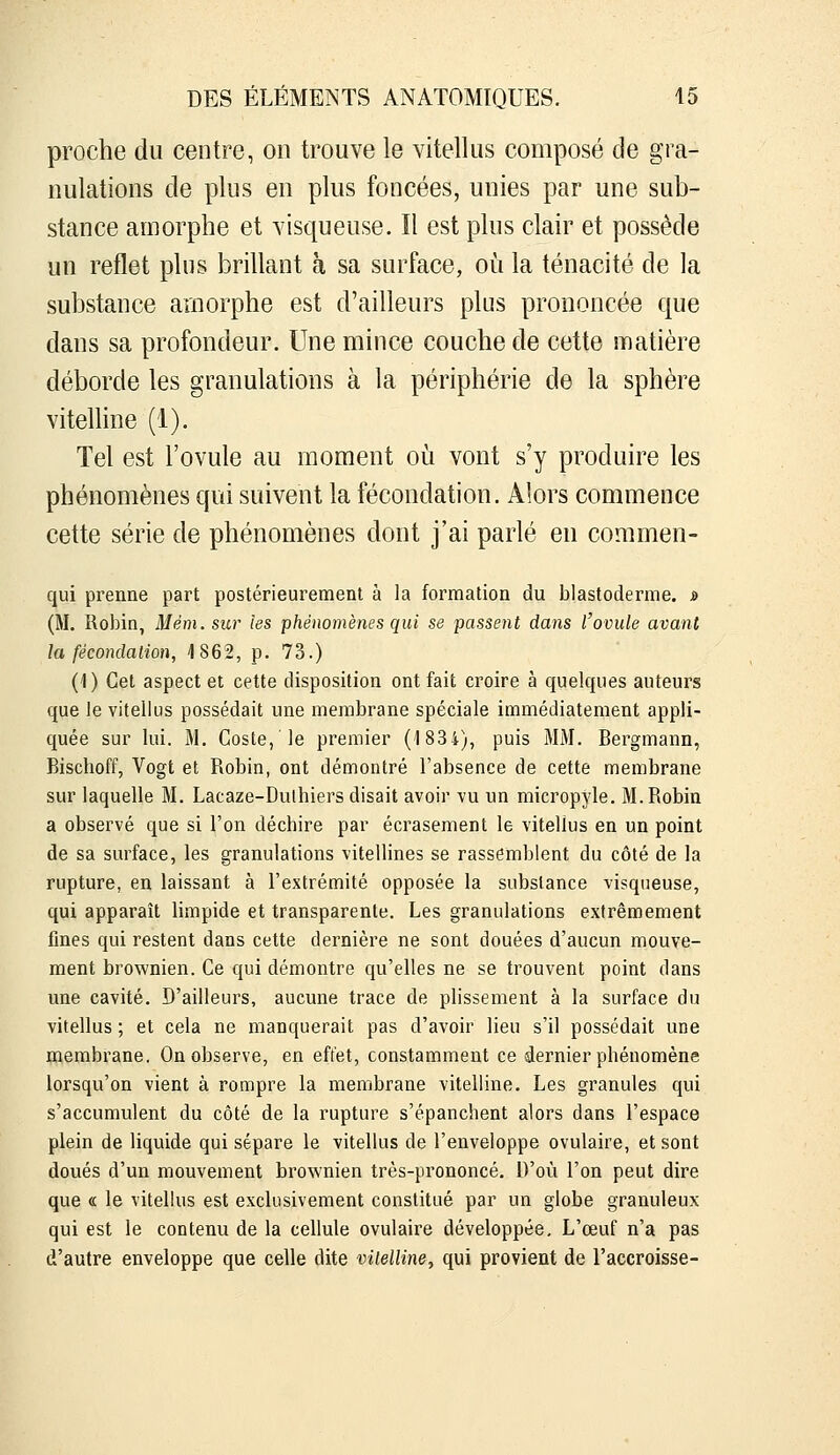 proche du centre, on trouve le vitellus composé de gra- nulations de plus en plus foncées, unies par une sub- stance amorphe et visqueuse. Il est plus clair et possède un reflet plus brillant à sa surface, où la ténacité de la substance amorphe est d'ailleurs plus prononcée que dans sa profondeur. Une mince couche de cette matière déborde les granulations à la périphérie de la sphère vitelline (1). Tel est l'ovule au moment oii vont s'y produire les phénomènes qui suivent la fécondation. Alors commence cette série de phénomènes dont j'ai parlé en commen- qui prenne part postérieurement à la formation du blastoderme. » (M. Robin, Mém. sur les ■phénomènes qui se passent dans l'ovule avant la fécondation, iSGS, p. 73.) (1 ) Cet aspect et cette disposition ont fait croire à quelques auteurs que Je vitellus possédait une membrane spéciale immédiatement appli- quée sur lui. M. Coste, le premier (1834), puis MM. Bergmann, Bischoff, Vogt et Robin, ont démontré l'absence de cette membrane sur laquelle M. Lacaze-Dulhiers disait avoir vu un micropyle. M.Robin a observé que si l'on déchire par écrasement le vitellus en un point de sa surface, les granulations vitellines se rassemblent du côté de la rupture, en laissant à l'extrémité opposée la substance visqueuse, qui apparaît limpide et transparente. Les granulations extrêmement fines qui restent dans cette dernière ne sont douées d'aucun mouve- ment brownien. Ce qui démontre qu'elles ne se trouvent point dans une cavité. D'ailleurs, aucune trace de plissement à la surface du vitellus ; et cela ne manquerait pas d'avoir lieu s'il possédait une çaembrane. On observe, en effet, constamment ce dernier phénomène lorsqu'on vient à rompre la membrane vitelline. Les granules qui s'accumulent du côté de la rupture s'épanchent alors dans l'espace plein de liquide qui sépare le vitellus de l'enveloppe ovulaire, et sont doués d'un mouvement brownien très-prononcé. D'où l'on peut dire que « le vitellus est exclusivement constitué par un globe granuleux qui est le contenu de la cellule ovulaire développée. L'œuf n'a pas d'autre enveloppe que celle dite vilelline, qui provient de l'accroisse-