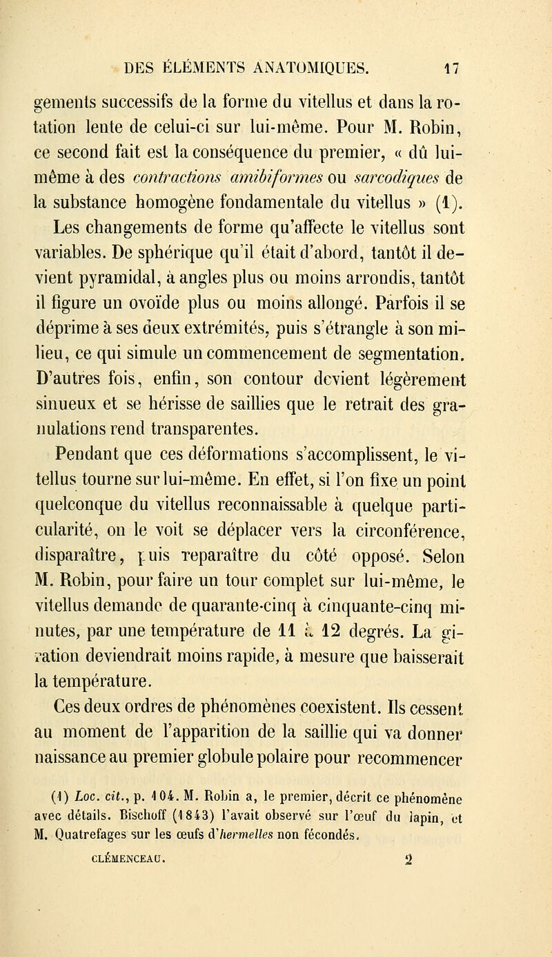 gemenls successifs de la forme du vitellus et dans la ro- tation lente de celui-ci sur lui-même. Pour M, Robin, ce second fait est la conséquence du premier, « dû lui- même à des contractions amibiformes ou sarcodiques de la substance homogène fondamentale du vitellus » (1). Les changements de forme qu'affecte le vitellus sont variables. De sphérique qu'il était d'abord, tantôt il de- vient pyramidal, à angles plus ou moins arrondis, tantôt il figure un ovoïde plus ou moins allongé. Parfois il se déprime à ses deux extrémités, puis s'étrangle à son mi- lieu, ce qui simule un commencement de segmentation. D'autres fois, enfin, son contour devient légèrement sinueux et se hérisse de saillies que le retrait des gra- nulations rend transparentes. Pendant que ces déformations s'accomplissent, le vi- tellus tourne sur lui-même. En effet, si l'on fixe un point quelconque du vitellus reconnaissable à quelque parti- cularité, on le voit se déplacer vers la circonférence, disparaître, puis Teparaitre du côté opposé. Selon M. Robin, pour faire un tour complet sur lui-môme, le vitellus demande de quarante-cinq à cinquante-cinq mi- nutes, par une température de 11 L 12 degrés. La gi- ration deviendrait moins rapide, à mesure que baisserait la température. Ces deux ordres de phénomènes coexistent. Ils cessent au moment de l'apparition de la saillie qui va donner naissance au premier globule polaire pour recommencer (1) Loc. dt.,p. 4 04. M. Robin a, le premier, décrit ce phénomène avec détails. Bischoff (1843) l'avait observé sur l'œuf du lapin, et M. Quatrefages sur les œufs dliermelles non fécondés, CLEMENCEAU. 2