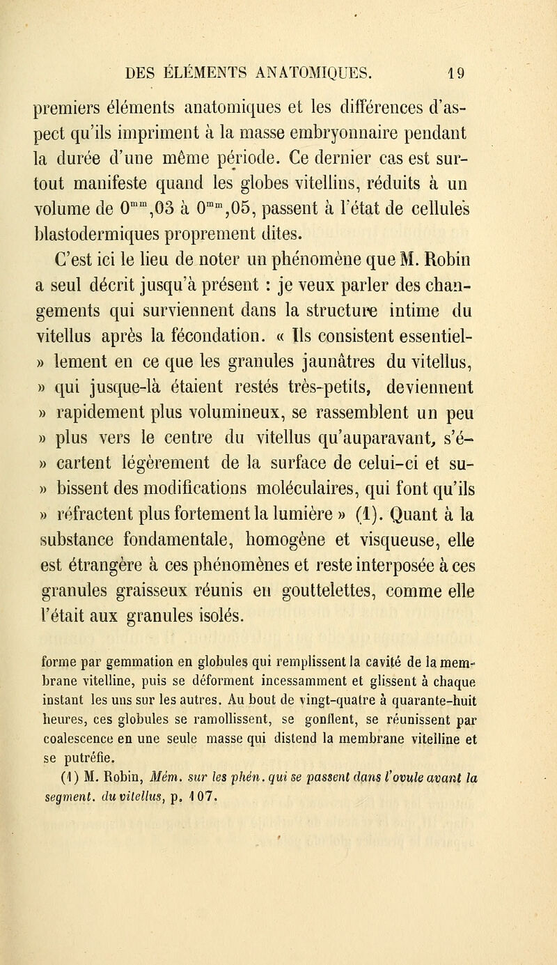 premiers éléments anatomiques et les différences d'as- pect qu'ils impriment à la masse embryonnaire pendant la durée d'une même période. Ce dernier cas est sur- tout manifeste quand les globes vitellins, réduits à un Yolume de 0',03 à O'^^'^Oô, passent à Fétat de cellules blastodermiques proprement dites. C'est ici le lieu de noter un phénomène que M. Robin a seul décrit jusqu'à présent : je veux parler des chan- gements qui surviennent dans la structure intime du vitellus après la fécondation. « Ils consistent essentiel- » lement en ce que les granules jaunâtres du vitellus, » qui jusque-là étaient restés très-petits, deviennent » rapidement plus volumineux, se rassemblent un peu » plus vers le centre du vitellus qu'auparavant, s'é- » cartent légèrement de la surface de celui-ci et su- » bissent des modifications moléculaires, qui font qu'ils » réfractent plus fortement la lumière » (1). Quant à la substance fondamentale, homogène et visqueuse, elle est étrangère à ces phénomènes et reste interposée à ces granules graisseux réunis en gouttelettes, comme elle l'était aux granules isolés. forme par gemmation en globules qui remplissent la cavité de la mem- brane vitelline, puis se déforment incessamment et glissent à chaque instant les uns sur les autres. Au bout de vingt-quatre à quarante-huit heures, ces globules se ramollissent, se gonflent, se réunissent par coalescence en une seule masse qui distend la membrane vitelline et se putréfie. (1) M. Robin, Mém. sur les phén. qui se passent dans l'ovule avant la segment, du vitellus, p, 107.