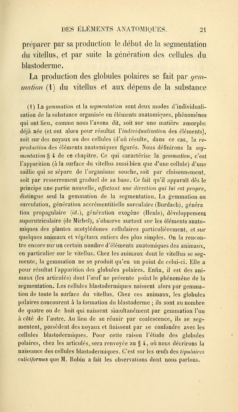 préparer par sa production le début de la segmentation du vitellus, et par suite la génération des cellules du blastoderme. La production des globules polaires se fait par gem- mation (1) du vitellus et aux dépens de la substance (1) La gemmation et la segmentation sont deux modes d'individuali- sation de la substance organisée en éléments anatomiçues, phénomènes qui ont lieu, comme nous l'avons dit, soit sur une matière amorphe déjà née (et ont alors pour résultat l'individualisation des éléments), soit sur des noyaux ou des cellules (d'où résulte, dans ce cas, la re- produclion des éléments anatomiques figurés. Nous définirons la seg- mentation § 4 de ce chapitre. Ce qui caractérise la gemmation, c'est l'apparition (à la surface du vitellus aussi bien que d'une cellule) d'une saillie qui se sépare de l'organisme souche, soit par cloisonnement, soit par resserrement graduel de sa base. Ce fait qu'il apparaît dès le principe une partie nouvelle, affectant une direction qui lui est propre, distingue seul la gemmation de la segmentation. La gemmation ou surculation, génération accrémentitielle surculaire (Burdach), généra tion propagulaire («d.), génération exogène (Henle), développement superutriculaire (de Mirbel), s'observe surtout sur les éléments anato- miques des plantes acotylédones cellulaires particulièrement, et sur quelques animaux et végétaux entiers des plus simples. On la rencon- tre encore sur un certain nombre d'éléments anatomiques des animaux, en particulier sur le vitellus. Chez les animaux dont le vitellus se seg- mente, la gemmation ne se produit qu'en un point de celui-ci. Elle a pour résultat l'apparition des globules polaires. Enfin, il est des ani- maux (les articulés) dont l'œuf ne présente point le phénomène de la segmentation. Les cellules blastodermiques naissent alors par gemma- tion de toute la surface du vitellus. Chez ces animaux, les globules polaires concourent à la formation du blastoderme ; ils sont au nombre de quatre ou de huit qui naissent simultanément par gemmation l'un à côté de l'autre. Au lieu de se réunir par coalescence, ils se seg- mentent, possèdent des noyaux et finissent par se confondre avec les cellules blastodermiques. Pour cette raison l'étude des globules polaires, chez les articulés, sera renvoyée au § 4, où nous décrirons la naissance des cellules blastodermiques. C'est sur les œufs des tipulaires culiciformes que M. Robin a fait les observations dont nous parlons.