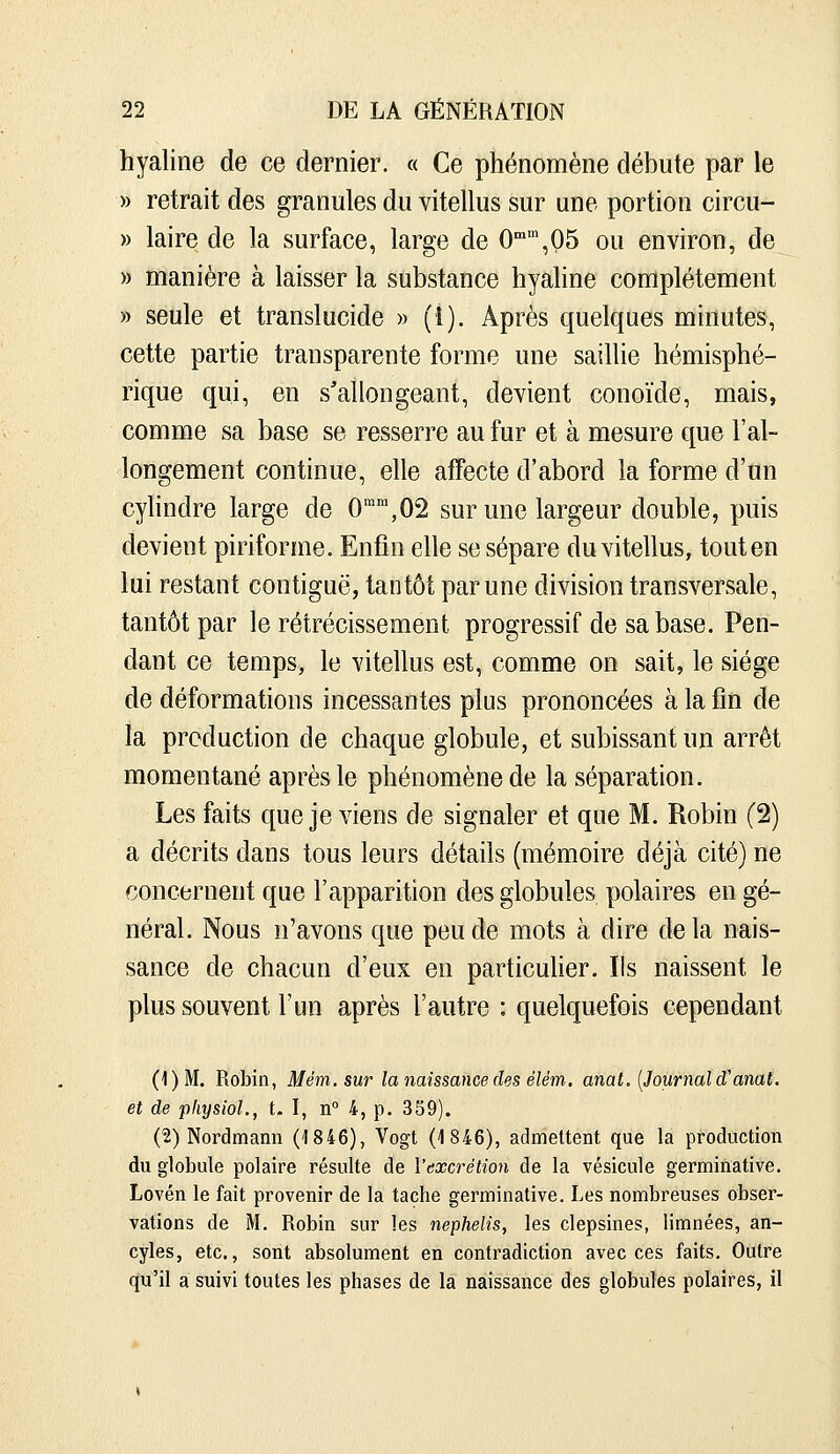 hyaline de ce dernier. « Ce phénomène débute par le » retrait des granules du vitellus sur une portion circu- » laire de la surface, large de 0'°',05 ou environ, de » manière à laisser la substance hyahne complètement » seule et translucide » (l). Après quelques minutes, cette partie transparente forme une saillie hémisphé- rique qui, en s'allongeant, devient conoïde, mais, comme sa base se resserre au fur et à mesure que l'al- longement continue, elle affecte d'abord la forme d'un cylindre large de O^^^OS sur une largeur double, puis devient piriforme. Enfin elle se sépare du vitellus, touten lui restant contiguë, tantôt par une division transversale, tantôt par le rétrécissement progressif de sa base. Pen- dant ce temps, le vitellus est, comme on sait, le siège de déformations incessantes plus prononcées à la fin de la production de chaque globule, et subissant un arrêt momentané après le phénomène de la séparation. Les faits que je viens de signaler et que M. Robin (2) a décrits dans tous leurs détails (mémoire déjà cité) ne concernent que l'apparition des globules polaires en gé- néral. Nous n'avons que peu de mots à dire de la nais- sance de chacun d'eux en particuher. Ils naissent le plus souvent l'un après l'autre : quelquefois cependant (1)M. Robin, Mém. sur la naissance des élém, anat, [Journal d'anat. et de physioL, t. I, n° 4, p. 359). (2) Nordmann (ISie), Vogt (1846), admettent que la production du globule polaire résulte de l'excrétion de la vésicule germinative. Lovén le fait provenir de la tache germinative. Les nombreuses obser- vations de M. Robin sur les nephelis, les clepsines, limnées, an- cyles, etc., sont absolument en contradiction avec ces faits. Outre qu'il a suivi toutes les phases de la naissance des globules polaires, il