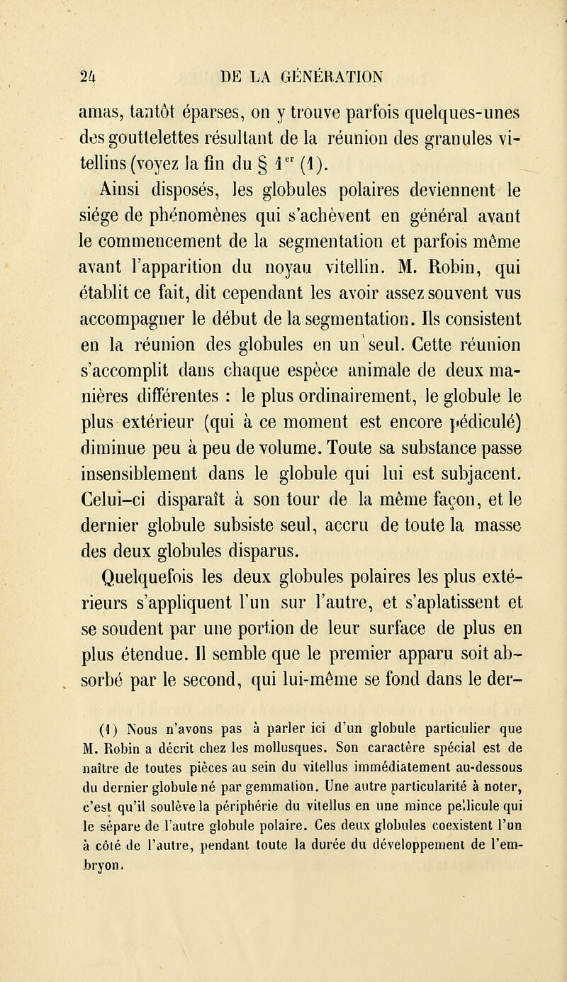 amas, tantôt éparses, on y trouve parfois quelques-unes des gouttelettes résultant de la réunion des granules vi- tellins (voyez la fin du § i (1). Ainsi disposés, les globules polaires deviennent le siège de phénomènes qui s'achèvent en général avant le commencement de la segmentation et parfois même avant l'apparition du noyau vitellin. M. Robin, qui établit ce fait, dit cependant les avoir assez souvent vus accompagner le début de la segmentation. Ils consistent en la réunion des globules en un'seul. Cette réunion s'accomplit dans chaque espèce animale de deux ma- nières différentes : le plus ordinairement, le globule le plus extérieur (qui à ce moment est encore pédicule) diminue peu à peu de volume. Toute sa substance passe insensiblement dans le globule qui lui est subjacent. Celui-ci disparaît à son tour de la même façon, et le dernier globule subsiste seul, accru de toute la masse des deux globules disparus. Quelquefois les deux globules polaires les plus exté- rieurs s'appliquent l'un sur l'autre, et s'aplatissent et se soudent par une portion de leur surface de plus en plus étendue. Il semble que le premier apparu soit ab- sorbé par le second, qui lui-même se fond dans le der- (1) Nous n'avons pas à parler ici d'un globule particulier que M. Robin a décrit chez les mollusques. Son caractère spécial est de naître de toutes pièces au sein du vitellus immédiatement au-dessous du dernier globule né par gemmation. Une autre particularité à noter, c'est qu'il soulève la périphérie du vitellus en une mince pellicule qui le sépare de l'autre globule polaire. Ces deux globules coexistent l'un à côié de l'autre, pendant toute la durée du développement de l'em- bryon.