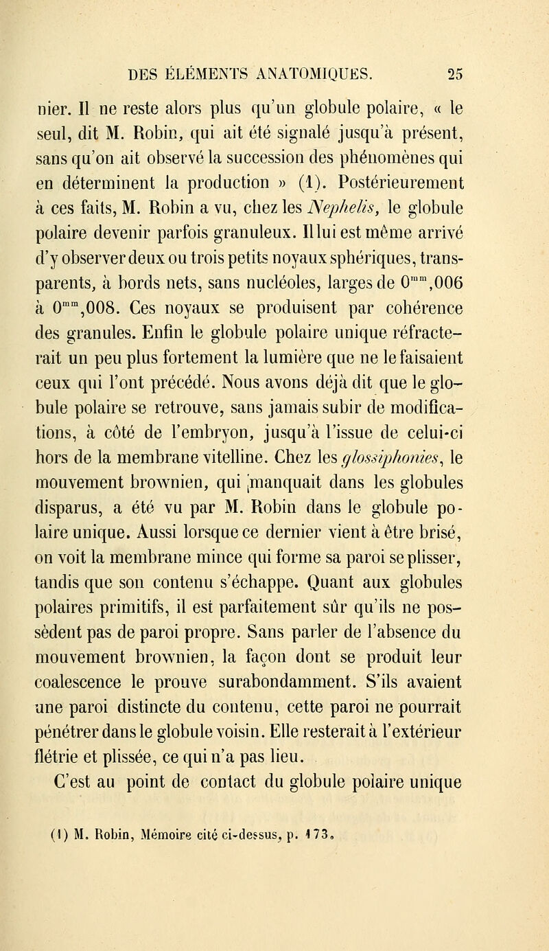 nier. Il ne reste alors plus qu'un globule polaire, « le seul, dit M. Robin, qui ait été signalé jusqu'à présent, sans qu'on ait observé la succession des phénomènes qui en déterminent la production » (1). Postérieurement à ces faits, M. Robin a vu, chez les Nephelis, le globule polaire devenir parfois granuleux. lUui est même arrivé d'y observer deux ou trois petits noyaux sphériques, trans- parents, à bords nets, sans nucléoles, larges de 0'',006 à O^^jOOS. Ces noyaux se produisent par cohérence des granules. Enfin le globule polaire unique réfracte- rait un peu plus fortement la lumière que ne le faisaient ceux qui l'ont précédé. Nous avons déjà dit que le glo- bule polaire se retrouve, sans jamais subir de modifica- tions, à côté de l'embryon, jusqu'à l'issue de celui-ci hors de la membrane vitelhne. Chez lesçiossip/iomes^ le mouvement brownien, qui ^manquait dans les globules disparus, a été vu par M. Robin dans le globule po- laire unique. Aussi lorsque ce dernier vient à être brisé, on voit la membrane mince qui forme sa paroi se plisser, tandis que son contenu s'échappe. Quant aux globules polaires primitifs, il est parfaitement sûr qu'ils ne pos- sèdent pas de paroi propre. Sans parler de l'absence du mouvement brownien, la façon dont se produit leur coalescence le prouve surabondamment. S'ils avaient une paroi distincte du contenu, cette paroi ne pourrait pénétrer dans le globule voisin. Elle resterait à l'extérieur flétrie et plissée, ce qui n'a pas lieu. C'est au point de contact du globule polaire unique