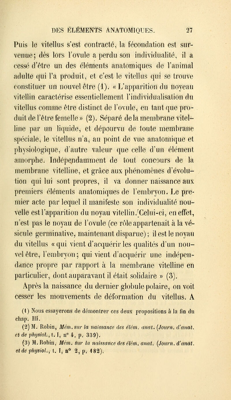 Puis le vitellus s'est contracté, la fécondation est sur- venue; dès lors l'ovule a perdu son individualité, il a cessé d'être un des éléments anatomiques de l'animal adulte qui Fa produit, et c'est le vitellus qui se trouve constituer un nouvel être (1). «L'apparition du noyeau vitellin caractérise essentiellement l'individualisation du vitellus comme être distinct de l'ovule, en tant que pro- duit de l'être femelle » (2). Séparé delà membrane vitel- line par un liquide, et dépourvu de toute membrane spéciale, le vitellus n'a, au point de vue anatomique et physiologique, d'autre valeur que celle d'un élément amorphe. Indépendamment de tout concours de la membrane vitelline, et grâce aux phénomènes d'évolu- tion qui lui sont propres, il va donner naissance aux premiers éléments anatomiques de l'embryon. Le pre- mier acte par lequel il manifeste son individualité nou- velle est l'apparition du noyau vitellin/Celui-ci, en effet, n'est pas le noyau de l'ovule (ce rôle appartenait à la vé- sicule germinative, maintenant disparue) ; il est le noyau du vitellus « qui vient d'acquérir les qualités d'un nou- vel être, l'embryon; qui vient d'acquérir une indépen- dance propre par rapport à la membrane vitelline en particuher, dont auparavant il était solidaire » (3). Après la naissance du dernier globule polaire, on voit cesser les mouvements de déformation du vitellus. A (1) Nous essayerons de démontrer ces deux propositions à la fin du chap. III. (2) M. Robin, Mém.sur la naissance des élém. anat. [Jonrn. d'anal. etde physîoh,t.\, n° 4, p, 339). (3) M. Robin, Mém. sur la naissance des élém, anat. (Joiirn. d'anal, et de physioL, t. I, a° 2, p. 182).