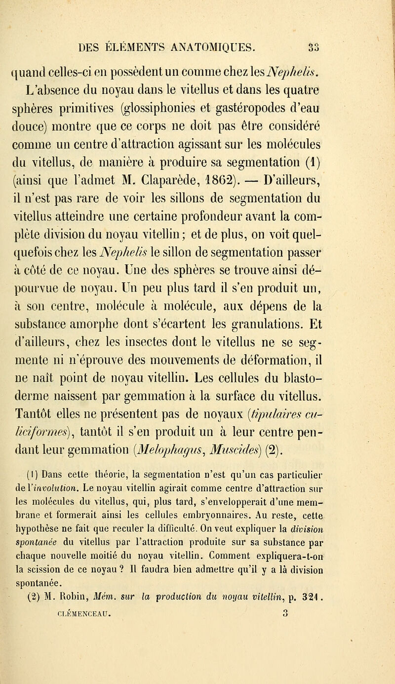 ({uand celles-ci en possèdent un comme chez \esNep/ielis. L'absence du noyau dans le vitellus et dans les quatre sphères primitives (glossiphonies et gastéropodes d'eau douce) montre que ce corps ne doit pas être considéré comme un centre d'attraction agissant sur les molécules du vitellus, de manière à produire sa segmentation (1) (ainsi que l'admet M. Claparède, 1862). — D'ailleurs, il n'est pas rare de voir les sillons de segmentation du vitellus atteindre une certaine profondeur avant la com- plète division du noyau vitellin ; et de plus, on voit quel- quefois chez les Nephelis le sillon de segmentation passer à côté de ce noyau. Une des sphères se trouve ainsi dé- pourvue de noyau. Un peu plus tard il s'en produit un, à son centre, molécule à molécule, aux dépens de la substance amorphe dont s'écartent les granulations. Et d'ailleurs, chez les insectes dont le vitellus ne se seg- mente ni n'éprouve des mouvements de déformation, il ne naît point de noyau vitellin. Les cellules du blasto- derme naissent par gemmation à la surface du vitellus. Tantôt elles ne présentent pas de noyaux [tipulaires cu- liciformes)^ tantôt il s'en produit un à leur centre pen- dant leur gemmation [Melophagus^ Miiscides) (2). (1) Dans cette théorie, la segmentation n'est qu'un cas particulier de Yinvolulion. Le noyau vitellin agirait comme centre d'attraction sur les molécules du vitellus, qui, plus tard, s'envelopperait d'une mem- brane et formerait ainsi les cellules embryonnaires. Au reste, cette hypothèse ne fait que reculer la difficulté. On veut expliquer la division spontanée du vitellus par l'attraction produite sur sa substance par chaque nouvelle moitié du noyau vitellin. Comment expliquera-t-on la scission de ce noyau ? Il faudra bien admettre qu'il y a là division spontanée. (2) M. Robin, Mém. sur la production du noyau vitellin, p. 321. CLEMENCEAU. 3