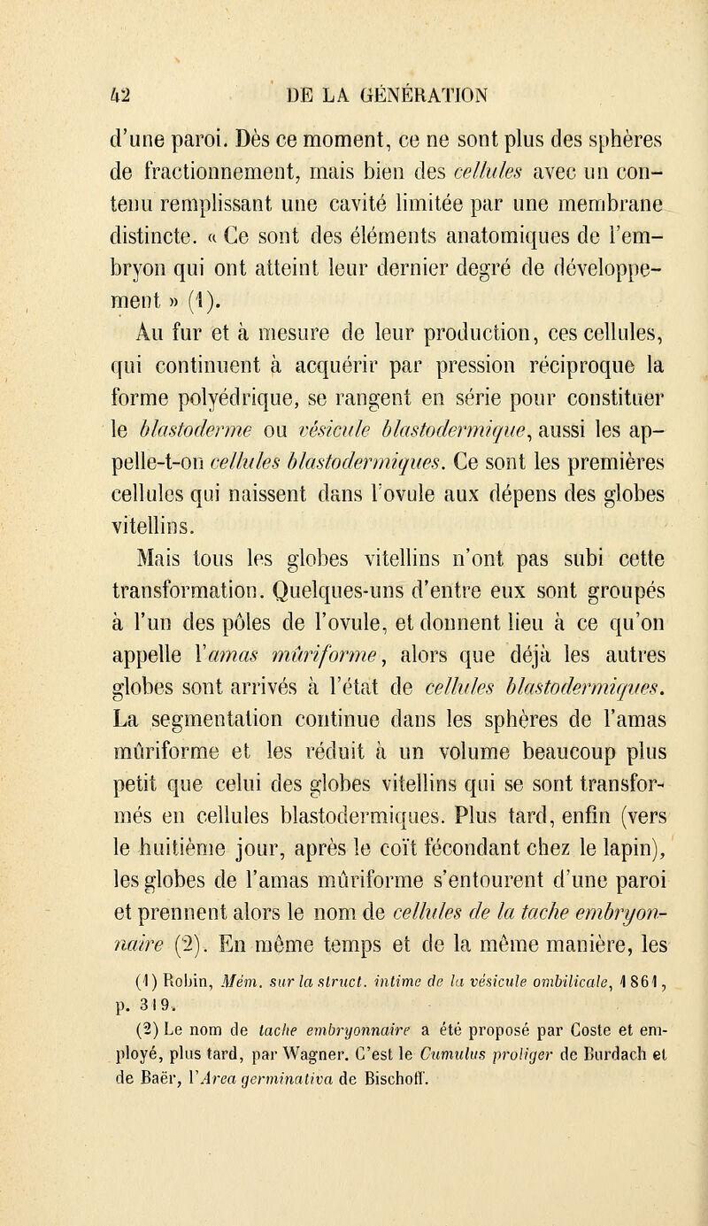 d'une paroi. Dès ce moment, ce ne sont plus des sphères de fractionnement, mais bien des cellules avec un con- tenu remplissant une cavité limitée par une membrane distincte, a Ce sont des éléments anatomiques de l'em- bryon qui ont atteint leur dernier degré de développe- ment » ('!). Au fur et à mesure de leur production, ces cellules, qui continuent à acquérir par pression réciproque la forme polyédrique, se rangent en série pour constituer le blastoderme ou vésicule hlastodermique^ aussi les ap- pelle-t-on cellules hlastodermiques. Ce sont les premières cellules qui naissent dans l'ovule aux dépens des globes vitellins. Mais tous les globes vitellins n'ont pas subi cette transformation. Quelques-uns d'entre eux sont groupés à l'un des pôles de l'ovule, et donnent lieu à ce qu'on appelle \amas mûnforme ^ alors que déjà les autres globes sont arrivés à l'état de cellules hlastodermujues. La segmentation continue dans les sphères de l'amas mûriforme et les réduit à un volume beaucoup plus petit que celui des globes vitellins qui se sont transfor- més en cellules blastodermiques. Plus tard, enfin (vers le huitième jour, après le coït fécondant chez le lapin), les globes de l'amas mûriforme s'entourent d'une paroi et prennent alors le nom. de cellules de la tache embryon- naire ('2). En môme temps et de la môme manière, les (1) Robin, Mèm. surlaslnict. intime de la vésicule ombilicale^ 4 861, p. 319. (2) Le nom de tache embryonnaire a été proposé par Goste et em- ployé, plus tard, par Wagner. C'est le Cumulus proliger de Biirdach et de Baër, VArea germinativa de Bischofl.