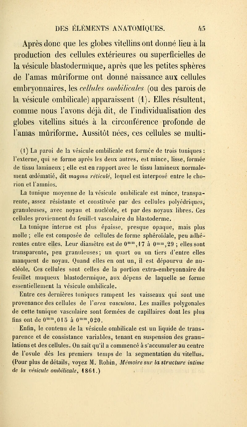 Après donc que les globes vitellins ont donné lieu à la production des cellules extérieures ou superficielles de la vésicule blastodermique, après que les petites sphères de l'amas miiriforme ont donné naissance aux cellules embryonnaires, les cellules ombilicales (ou des parois de la vésicule ombilicale) apparaissent (1). Elles résultent, comme nous l'avons déjà dit, de l'individualisation des globes vitellins situés à la circonférence profonde de l'amas mûriforme. Aussitôt nées, ces cellules se multi- (l) La paroi de la vésicule ombilicale est formée de trois tuniques : l'externe, qui se forme après les deux autres, est mince, lisse, formée de tissu lamineux ; elle est en rapport avec le tissu lamineux normale- ment œdéraatié, dit magma réticulé, lequel est interposé entre le cho- rion et l'amnios. La tunique moyenne de la vésicule ombilicale est mince, transpa- rente, assez résistante et constiiuée par des cellules polyédriques, granuleuses, avec noyau et nucléole, et par des noyaux libres. Ces cellules proviennent du feuillet vasculaire du blastoderme. La tunique interne est plus épaisse, presque opaque, mais plus molle ; elle est composée de cellules de forme sphéroïdale, peu adhé- rentes entre elles. Leur diamètre est de 0,17 à 0™™,29 ; elles sont transparente, peu granuleuses; un quart ou un tiers d'entre elles manquent de noyau. Quand elles en ont un, il est dépourvu de nu- cléole. Ces cellules sont celles de la portion extra-embryonnaire du feuillet muqueux blastodermique, aux dépens de laquelle se forme essentiellement la vésicule ombilicale. Entre ces dernières tuniques rampent les vaisseaux qui sont une provenance des cellules de Varea vasculosa. Les mailles polygonales de cette tunique vasculaire sont formées de capillaires dont les plus fins ont de O^^'jOIS à 0''^,020. Enfin, le contenu de la vésicule ombilicale est un liquide de trans- parence et de consistance variables, tenant en suspension des granu- lations et des cellules. On sait qu'il a commencé à s'accumuler au centre de l'ovule dès les premiers temps de la segmentation du vitellus. (Pour plus de détails, voyez M. Robin, Mémoire sur la structure intime de la vésicule ombilicale, 1861.)