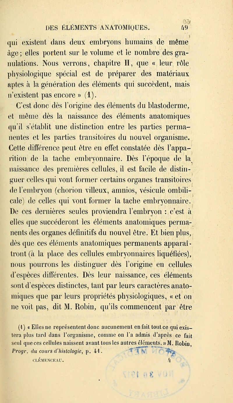 0J> DES ELEMENTS ANATOMIQUES. ^9 qui existent dans deux embryons humains de même âge; elles portent sur le volume et ie nombre des gra- nulations. Nous verrons, chapitre II, que « leur rôle physiologique spécial est de préparer des matériaux aptes à la génération des éléments qui succèdent, mais n'existent pas encore » (1). C'est donc dès l'origine des éléments du blastoderme, et même dès la naissance des éléments anatomiques qu'il s'établit une distinction entre les parties perma- nentes et les parties transitoires du nouvel organisme. Cette différence peut être en effet constatée dès l'appa- rition de la tache embryonnaire. Dès l'époque de la naissance des premières cellules, il est facile de distin- guer celles qui vont former certains organes transitoires de l'embryon (chorion villeux, amnios, vésicule ombili- cale) de celles qui vont former la tache embryonnaire. De ces dernières seules proviendra l'embryon : c'est à elles que succéderont les éléments anatomiques perma- nents des organes définitifs du nouvel être. Et bien plus, dès que ces éléments anatomiques permanents apparaî- tront (à la place des cellules embryonnaires liquéfiées), nous pourrons les distinguer dès l'origine en cellules d'espèces différentes. Dès leur naissance, ces éléments sont d'espèces distinctes, tant par leurs caractères anato- miques que par leurs propriétés physiologiques, « et on ne voit pas, dit M. Robin, qu'ils commencent par être (1) a Elles ne représentent donc aucunement en fait tout ce qui exis- tera plus tard dans l'organisme, comme on l'a admis d'après ce fait seul queces cellules naissent avant tous les autres éléments. »M. Robin, Progr. du cours d'hislologie, Tp. 41. '-'^'X^-. * ÇîÇi: CLEMENCEAU. k . -M ' >: