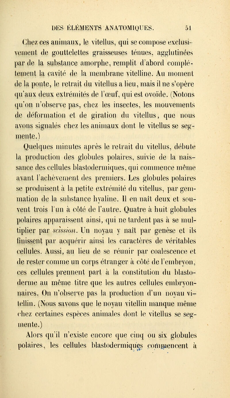 Chez ces animaux, le vitellus, qui se compose exclusi- vement de gouttelettes graisseuses ténues, agglutinées par de la substance amorphe, rempHt d'abord complè- tement la cavité de la membrane viteUine. Au moment de la ponte, le retrait du vitellus a lieu, mais il ne s'opère qu'aux deux extrémités de l'œuf, qui est ovoïde. (Notons qu'on n'observe pas, chez les insectes, les mouvements de déformation et de giration du vitellus, que nous avons signalés chez les animaux dont le vitellus se seg- mente.) Quelques minutes après le retrait du vitellus, débute la production des globules polaires, suivie de la nais- sance des cellules blastodermiques, qui commence même avant l'achèvement des premiers. Les globules polaires se produisent à la petite extrémité du vitellus, par gem- mation de la substance hyaline. Il en naît deux et sou- vent trois Tun à côté de l'autre. Quatre à huit globules polaires apparaissent ainsi, qui ne tardent pas à se mul- tiplier par scission. Un noyau y naît par genèse et ils finissent par acquérir ainsi les caractères de véritables cellules. Aussi, au lieu de se réunir par coalescence et de rester comme un corps étranger à côté de l'embryon, ces cellules prennent part à la constitution du blasto- derme au même titre que les autres cellules embryon- naires. On n'observe pas la production d'un noyau vi- tellin. (Nous savons que le noyau vitellin manque même chez certaines espèces animales dont le vitelhis se seg- mente.) Alors qu'il n'existe encore que cinq ou six globules polaires, les cellules blastodermiques cominencent à