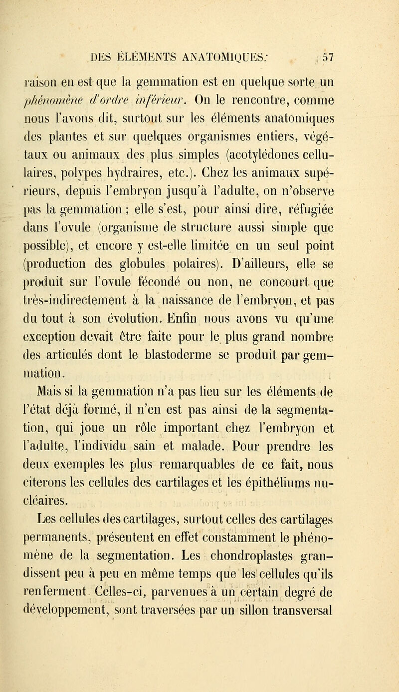 raison eu est que la gemmation est eu quelque sorte un phénomène d'ordre inférieur. On le rencontre, comme nous l'avons dit, surtout sur les éléments anatomiques des plantes et sur quelques organismes entiers, végé- taux ou animaux des plus simples (acotylédones cellu- laires, polypes liydraires, etc.). Chez les animaux supé- rieurs, depuis l'embryon jusqu'à l'adulte, on n'observe pas la gemmation ; elle s'est, pour ainsi dire, réfugiée dans l'ovule (organisme de structure aussi simple que possible), et encore y est-elle limitée en un seul point (production des globules polaires). D'ailleurs, elle se produit sur l'ovule fécondé ou non, ne concourt que très-indirectement à la naissance de l'embryon, et pas du tout à son évolution. Enfin nous avons vu qu'une exception devait être faite pour le plus grand nombre des articulés dont le blastoderme se produit par gem- mation. Mais si la gemmation n'a pas lieu sur les éléments de l'état déjà formé, il n'en est pas ainsi de la segmenta- tion, qui joue un rôle important chez l'embryon et l'adulte, l'individu sain et malade. Pour prendre les deux exemples les plus remarquables de ce fait, nous citerons les cellules des cartilages et les épithéhums nu- cléaires. Les cellules des cartilages, surtout celles des cartilages permanents, présentent en effet constamment le phéno- mène de la segmentation. Les chondroplastes gran- dissent peu à peu en même temps que les cellules qu'ils renferment. Celles-ci, parvenues à un certain degré de développement, sont traversées par un sillon transversal