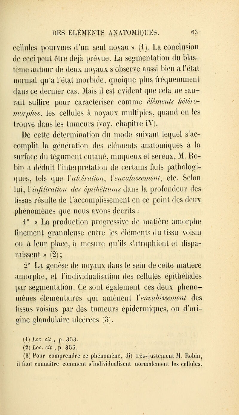 cellules pourvues d'un seul noyau » (I). La conclusion de ceci peut être déjà prévue. La segmentation du blas- tème autour de deux noyaux s'observe aussi bien à l'état normal qu'à l'état morbide, quoique plus fréquemment dans ce dernier cas. Mais il est évident que cela ne sau- rait suffire pour caractériser comme éléments hétéro- morphes, les cellules à noyaux multiples, quand on les trouve dans les tumeurs (voy. chapitre IV). De cette détermination du mode suivant lequel s'ac- complit la génération des éléments anatomiques à la surface du tégument cutané, muqueuxet séreux, M. Ro- bin a déduit l'interprétation de certains faits pathologi- ques, tels que Xulcération. \envahissement^ etc. Selon lui, Y infiltration des épithéliums dans la profondeur des tissus résulte de l'accomplissement en ce point des deux phénomènes que nous avons décrits : ■V « La production progressive de matière amorphe finement granuleuse entre les éléments du tissu voisin ou à leur place, à mesure qu'ils s'atrophient et dispa- raissent » (2) ; 1 La genèse de noyaux dans le sein de cette matière amorphe, et l'individualisation des cellules épithéliales par segmentation. Ce sont également ces deux phéno- mènes élémentaires qui amènent Xenvahissement des tissus voisins par des tumeurs épidermiques, ou d'ori- gine glandulaire ulcérées (S). (1) Loc. cit., p. 353. (2) Loc. cit., p. 355. (3) Pour comprendre ce phénomène, dit très-justement M. Robin, il faut connaître comment s'individualisent normalement les cellules.