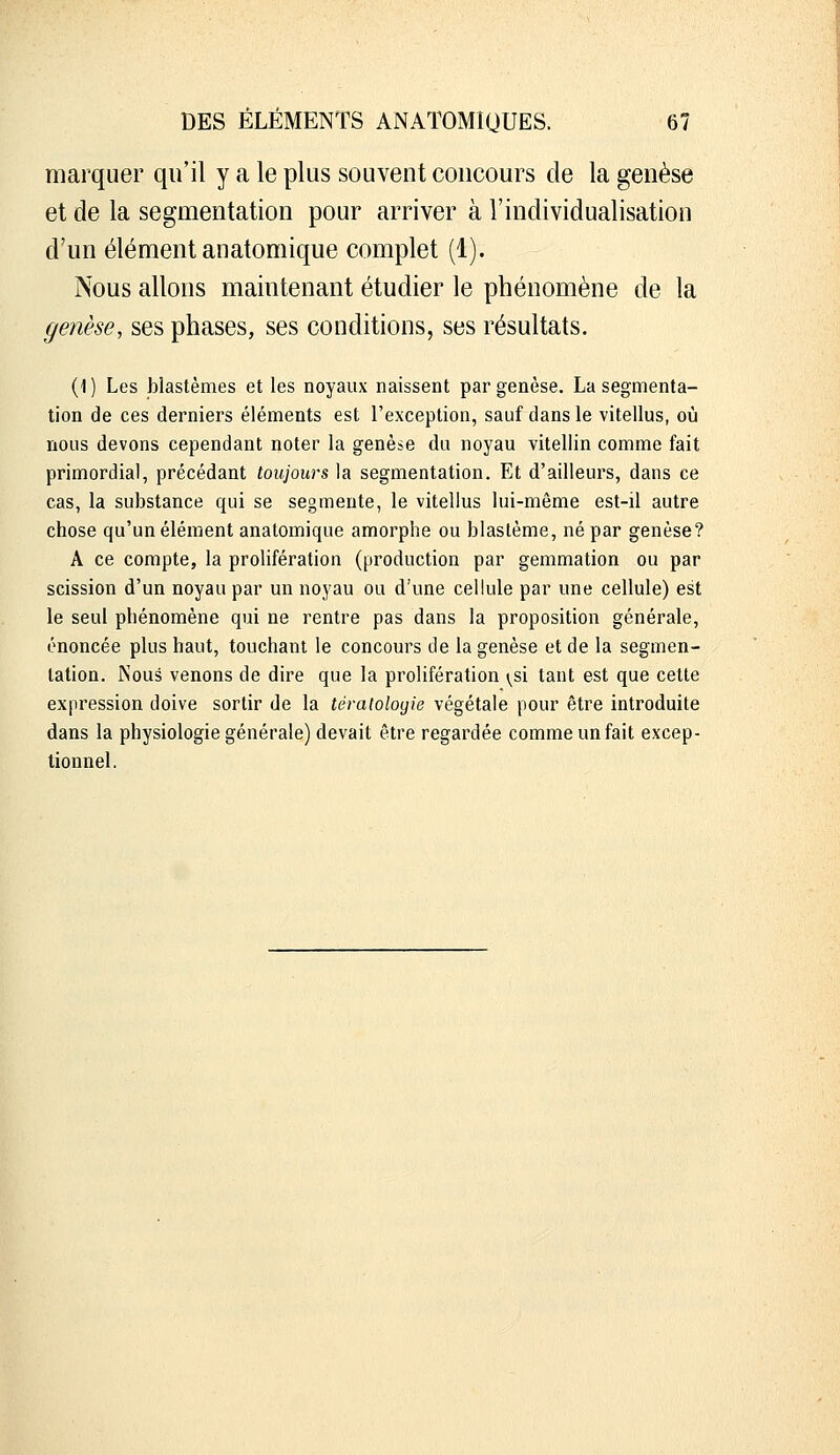 marquer qu'il y a le plus souvent concours de la genèse et de la segmentation pour arriver à l'individualisation d'un élément anatomique complet (1). Nous allons maintenant étudier le phénomène de la genèse, ses phases, ses conditions, ses résultats. (1 ) Les blastèmes et les noyaux naissent par genèse. La segmenta- tion de ces derniers éléments est l'exception, sauf dans le vitellus, où nous devons cependant noter la genèse du noyau vitellin comme fait primordial, précédant toujours la segmentation. Et d'ailleurs, dans ce cas, la substance qui se segmente, le vitellus lui-même est-il autre chose qu'un élément anatomique amorphe ou blastème, né par genèse? A ce compte, la prolifération (production par gemmation ou par scission d'un noyau par un noyau ou d'une cellule par une cellule) est le seul phénomène qui ne rentre pas dans la proposition générale, énoncée plus haut, touchant le concours de la genèse et de la segmen- tation. Nous venons de dire que la prolifération (^si tant est que cette expression doive sortir de la tératoloyie végétale pour être introduite dans la physiologie générale) devait être regardée comme un fait excep- tionnel.