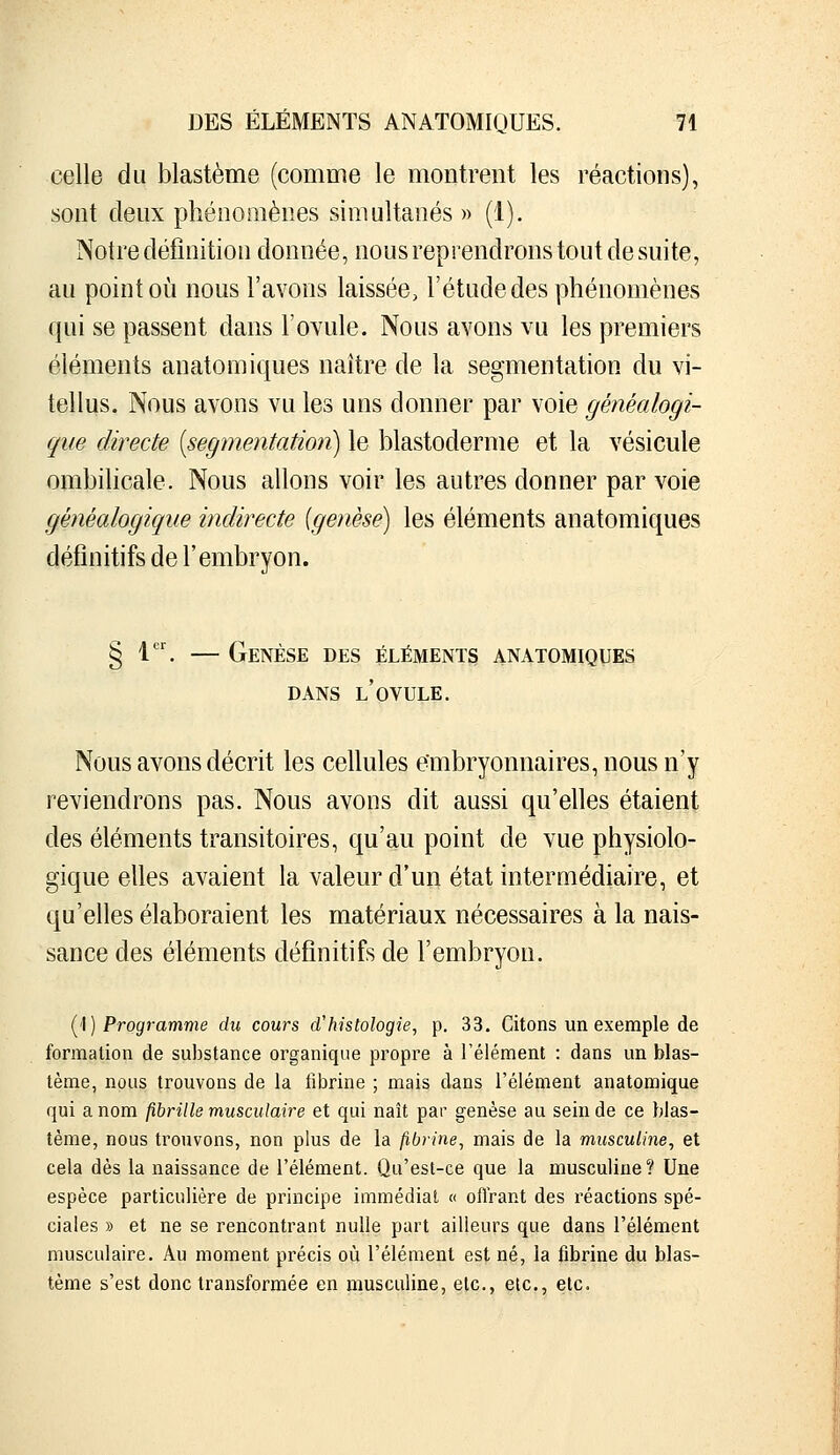 celle du blastème (comme le montrent les réactions), sont deux phénomènes simultanés » (1). Notre définition donnée, nous reprendrons tout de suite, au point où nous l'avons laissée, l'étude des phénomènes qui se passent dans l'ovule. Nous avons vu les premiers éléments anatomiques naître de la segmentation du vi- tellus. Nous avons vu les uns donner par voie généalogi- que directe [segmentation) le blastoderme et la vésicule ombilicale. Nous allons voir les autres donner par voie généalogique indirecte [genèse] les éléments anatomiques définitifs de l'embryon. § 1. — Genèse des éléments anatomiques DANS l'ovule. Nous avons décrit les cellules embryonnaires, nous n'y reviendrons pas. Nous avons dit aussi qu'elles étaient des éléments transitoires, qu'au point de vue physiolo- gique elles avaient la valeur d'un état intermédiaire, et qu'elles élaboraient les matériaux nécessaires à la nais- sance des éléments définitifs de l'embryon. l^\) Programme du cours d'histologie, p. 33. Citons un exemple de formation de substance organique propre à l'élément : dans un blas- tème, nous trouvons de la fibrine ; mais dans l'élément anatomique qui a nom fibrille musculaire et qui naît par genèse au sein de ce blas- tème, nous trouvons, non plus de la fibrine, mais de la musculine, et cela dès la naissance de l'élément. Qu'est-ce que la musculine? Une espèce particulière de principe immédiat « oflrant des réactions spé- ciales » et ne se rencontrant nulle part ailleurs que dans l'élément musculaire. Au moment précis où l'élément est né, la fibrine du blas- tème s'est donc transformée en musculine, etc., elc, etc.