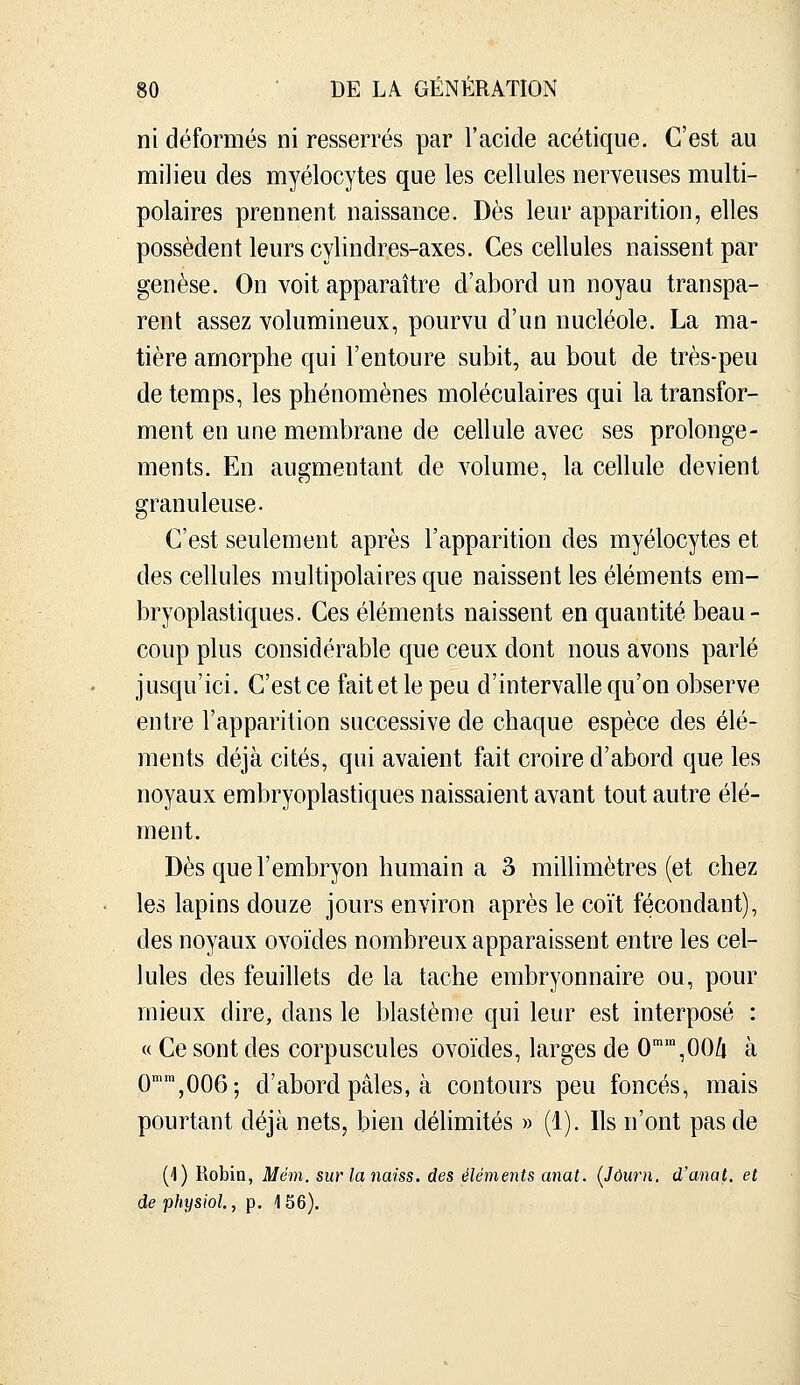 ni déformés ni resserrés par l'acide acétique. C'est au milieu des myélocytes que les cellules nerveuses multi- polaires prennent naissance. Dès leur apparition, elles possèdent leurs cylindres-axes. Ces cellules naissent par genèse. On voit apparaître d'abord un noyau transpa- rent assez volumineux, pourvu d'un nucléole. La ma- tière amorphe qui l'entoure subit, au bout de très-peu de temps, les phénomènes moléculaires qui la transfor- ment en une membrane de cellule avec ses prolonge- ments. En augmentant de volume, la cellule devient granuleuse. C'est seulement après l'apparition des myélocytes et des cellules multipolaires que naissent les éléments em- bryoplastiques. Ces éléments naissent en quantité beau- coup plus considérable que ceux dont nous avons parlé jusqu'ici. C'est ce fait et le peu d'intervalle qu'on observe entre l'apparition successive de chaque espèce des élé- ments déjà cités, qui avaient fait croire d'abord que les noyaux embryoplastiques naissaient avant tout autre élé- ment. Dès que l'embryon humain a 3 milhmètres (et chez les lapins douze jours environ après le coït fécondant), des noyaux ovoïdes nombreux apparaissent entre les cel- lules des feuillets de la tache embryonnaire ou, pour mieux dire, dans le blastème qui leur est interposé : « Ce sont des corpuscules ovoïdes, larges de O^'^OO/i à 0,006; d'abord pâles, à contours peu foncés, mais pourtant déjà nets, bien délimités » (1). Ils n'ont pas de (1) Robin, Mém. sur lanaiss. des éléments anat. [Jôurn. d'anal, et de physiol., p. 1S6).