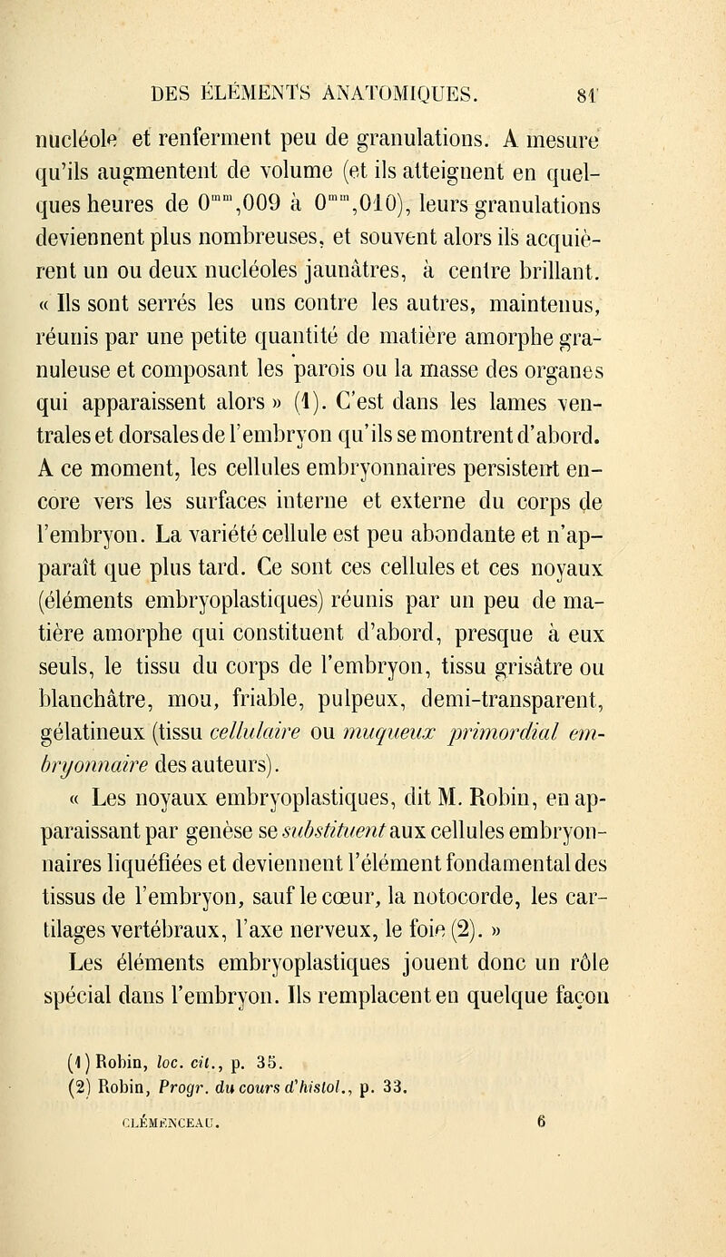 nucléole et renferment peu de granulations. A mesure qu'ils augmentent de volume (et ils atteignent en quel- ques heures de O'^^OOO à 0\010), leurs granulations deviennent plus nombreuses, et souvent alors ils acquiè- rent un ou deux nucléoles jaunâtres, à centre brillant. « Ils sont serrés les uns contre les autres, maintenus, réunis par une petite quantité de matière amorphe gra- nuleuse et composant les parois ou la masse des organes qui apparaissent alors» (1). C'est dans les lames ven- trales et dorsales de l'embryon qu'ils se montrent d'abord. A ce moment, les cellules embryonnaires persistent en- core vers les surfaces interne et externe du corps de l'embryon. La variété cellule est peu abondante et n'ap- paraît que plus tard. Ce sont ces cellules et ces noyaux (éléments embryoplastiques) réunis par un peu de ma- tière amorphe qui constituent d'abord, presque à eux seuls, le tissu du corps de l'embryon, tissu grisâtre ou blanchâtre, mou, friable, pulpeux, demi-transparent, gélatineux (tissu cellulaire ou muqueux 'primordial em- bryonnaire des auteurs). « Les noyaux embryoplastiques, dit M. Robin, en ap- paraissant par genèse sq substituent diUX cellules embryon- naires liquéfiées et deviennent l'élément fondamental des tissus de l'embryon, sauf le cœur, la notocorde, les car- tilages vertébraux, l'axe nerveux, le foie (2). » Les éléments embryoplastiques jouent donc un rôle spécial dans l'embryon. Ils remplacent en quelque façon (1) Robin, loc. cit., p. 35. (2) Robin, Progr. du cours d'hislol., p. 33. CLÉMF.NCEAU. 6