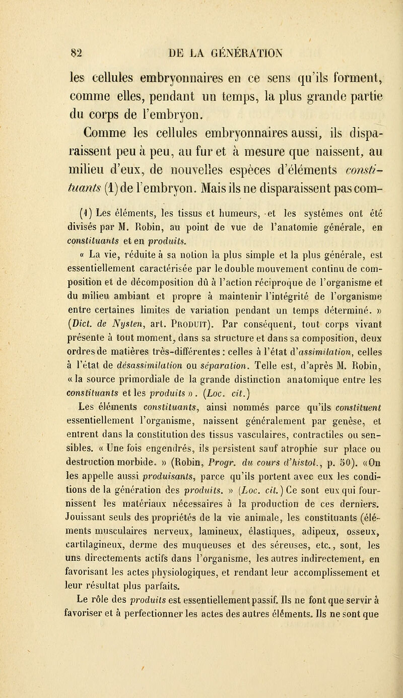 les cellules embryonnaires en ce sens qu'ils forment, comme elles, pendant un temps, la plus grande partie du corps de l'embryon. Comme les cellules embryonnaires aussi, ils dispa- raissent peu à peu, au fur et à mesure que naissent, au milieu d'eux, de nouvelles espèces d'éléments consti- tuants (1) de l'embryon. Mais ils ne disparaissent pas com- ('!) Les éléments, les tissus et humeurs, et les systèmes ont été divisés par M. Robin, au point de vue de l'anatoraie générale, en constituants et en produits. V La vie, réduite à sa notion la plus simple et la plus générale, est essentiellement caractérisée par le double mouvement continu de com- position et de décomposition dû à l'action réciproque de l'organisme et du milieu ambiant et propre à maintenir l'intégrité de l'organisme entre certaines limites de variation pendant un temps déterminé. » [Dict. de Nyslen, art. Produit). Par conséquent, tout corps vivant présente à tout moment^ dans sa structure et dans sa composition, deux ordres de matières très-différentes: celles à l'état à'assimilation, celles à l'état de désassimilalion ou séparation. Telle est, d'après M. Robin, c( la source primordiale de la grande distinction anatomique entre les constituants elles produits I). [Loc. cit.] Les éléments constituants, ainsi nommés parce qu'ils constituent essentiellement l'organisme, naissent généralement par genèse, et entrent dans la constitution des tissus vasculaires, contractiles ou sen- sibles. « Une fois engendrés, ils persistent sauf atrophie sur place ou destruction morbide. » (Robin, Progr. du cours d'histol., p. SO). «On les appelle aussi produisants, parce qu'ils portent avec eux les condi- tions de la génération des produits. » (Loc. cit.) Ce sont eux qui four- nissent les matériaux nécessaires à la production de ces derniers. Jouissant seuls des propriétés de la vie animale, les constituants (élé- ments musculaires nerveux, lamineux, élastiques, adipeux, osseux, cartilagineux, derme des muqueuses et des séreuses, etc., sont, les uns directements actifs dans l'organisme, les autres indirectement, en favorisant les actes physiologiques, et rendant leur accomplissement et leur résultat plus parfaits. Le rôle des produits est essentiellement passif. Ils ne font que servir à favoriser et à perfectionner les actes des autres éléments. Ils ne sont que