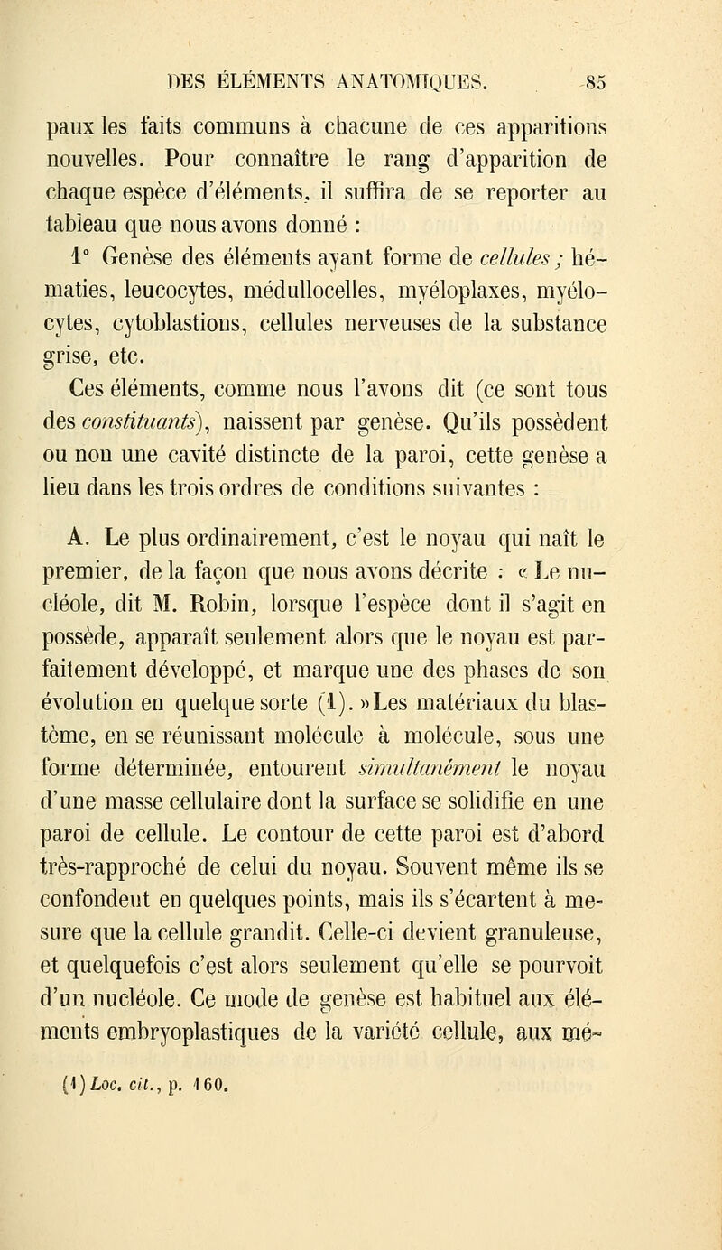 paux les faits communs à chacune de ces apparitions nouvelles. Pour connaître le rang d'apparition de chaque espèce d'éléments, il suffira de se reporter au tableau que nous avons donné : 1° Genèse des éléments ayant forme de cellules ; hé- maties, leucocytes, médullocelles, rnyéloplaxes, myélo- cytes, cytoblastions, cellules nerveuses de la substance grise, etc. Ces éléments, comme nous l'avons dit (ce sont tous des constituants)^ naissent par genèse. Qu'ils possèdent ou non une cavité distincte de la paroi, cette genèse a lieu dans les trois ordres de conditions suivantes : A. Le plus ordinairement, c'est le noyau qui naît le premier, de la façon que nous avons décrite : « Le nu- cléole, dit M. Robin, lorsque l'espèce dont il s'agit en possède, apparaît seulement alors que le noyau est par- faitement développé, et marque une des phases de son évolution en quelque sorte (1). ))Les matériaux du blas- tème, en se réunissant molécule à molécule, sous une forme déterminée, entourent simultanément le noyau d'une masse cellulaire dont la surface se solidifie en une paroi de cellule. Le contour de cette paroi est d'abord très-rapproché de celui du noyau. Souvent même ils se confondent en quelques points, mais ils s'écartent à me- sure que la cellule grandit. Celle-ci devient granuleuse, et quelquefois c'est alors seulement qu'elle se pourvoit d'un nucléole. Ce mode de genèse est habituel aux élé- ments embryoplastiques de la variété cellule, aux mé- (1)Loc. cil., p. '160.