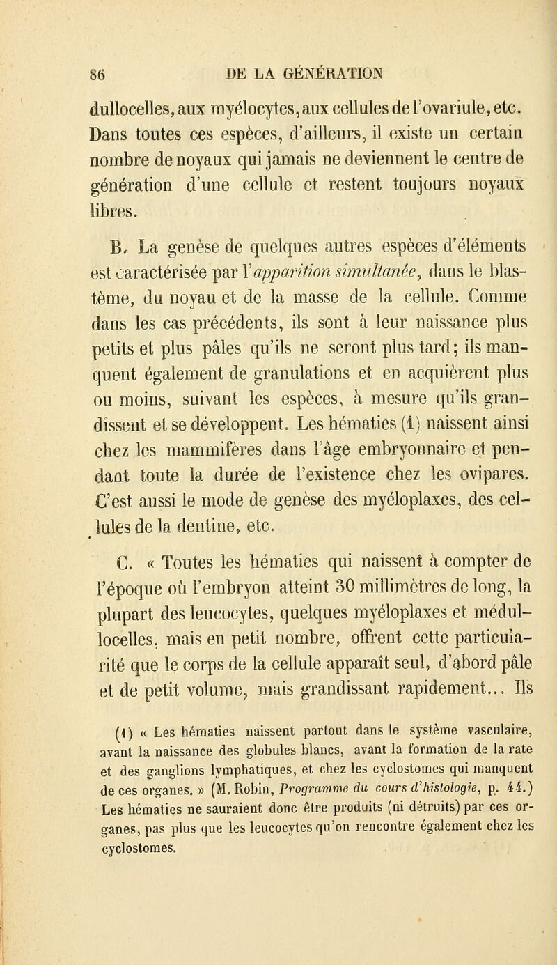 duUocelles, aux myélocytes, aux cellules de l'ovariule, etc. Dans toutes ces espèces, d'ailleurs, il existe un certain nombre de noyaux qui jamais ne deviennent le centre de génération d'une cellule et restent toujours noyaux libres. B. La genèse de quelques autres espèces d'éléments est caractérisée par Xapparition simultanée^ dans le blas- tème, du noyau et de la masse de la cellule. Comme dans les cas précédents, ils sont à leur naissance plus petits et plus pâles qu'ils ne seront plus tard; ils man- quent également de granulations et en acquièrent plus ou moins, suivant les espèces, à mesure qu'ils gran- dissent et se développent. Les bématies (1) naissent ainsi chez les mammifères dans l'âge embryonnaire et pen- dant toute la durée de l'existence chez les ovipares. C'est aussi le mode de genèse des myéloplaxes, des cel- ^ Iules de la dentine, etc. C. « Toutes les hématies qui naissent à compter de l'époque où l'embryon atteint 30 millimètres de long, la plupart des leucocytes, quelques myéloplaxes et médul- locelles, mais en petit nombre, offrent cette particula- rité que le corps de la cellule apparaît seul, d'abord pâle et de petit volume, mais grandissant rapidement... Ils (1) « Les hématies naissent partout dans le système vasculaire, avant la naissance des globules blancs, avant la formation de la rate et des ganglions lymphatiques, et chez les cyclostomes qui manquent de ces organes. » (M. Robin, Programme du cours d'histologie, p. 44.) Les hématies ne sauraient donc être produits (ni détruits) par ces or- ganes, pas plus que les leucocytes qu'on rencontre également chez les cyclostomes.