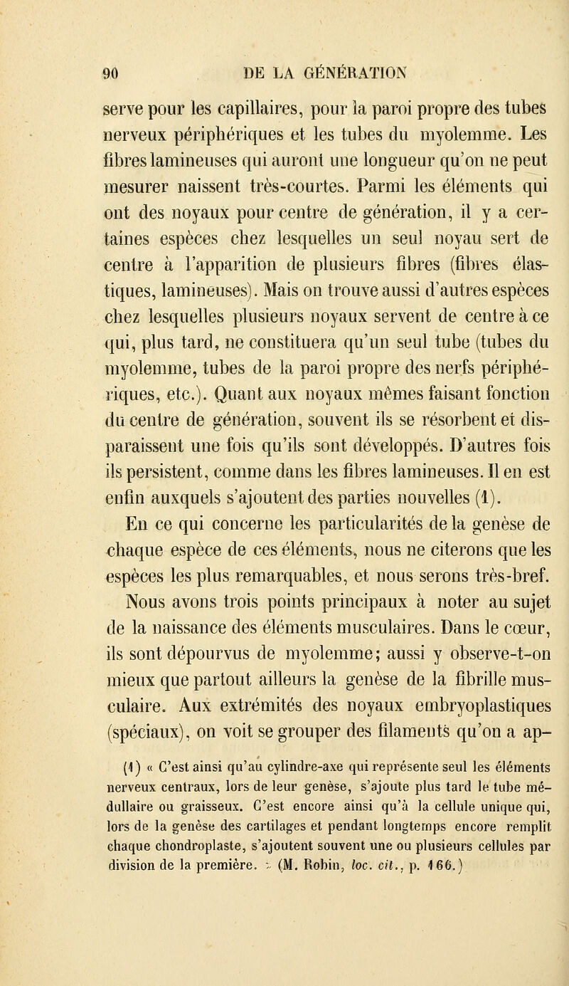 serve pour les capillaires, pour la paroi propre des tubes nerveux périphériques et les tubes du myolemme. Les fibres lamineuses qui auront une longueur qu'on ne peut mesurer naissent très-courtes. Parmi les éléments qui ont des noyaux pour centre de génération, il y a cer- taines espèces chez lesquelles un seul noyau sert de centre à l'apparition de plusieurs fibres (fibres élas- tiques, lamineuses). Mais on trouve aussi d'autres espèces chez lesquelles plusieurs noyaux servent de centre à ce qui, plus tard, ne constituera qu'un seul tube (tubes du myolemme, tubes de la paroi propre des nerfs périphé- riques, etc.). Quant aux noyaux mêmes faisant fonction du centre de génération, souvent ils se résorbent et dis- paraissent une fois qu'ils sont développés. D'autres fois ils persistent, comme dans les fibres lamineuses. Il en est enfin auxquels s'ajoutent des parties nouvelles (1). En ce qui concerne les particularités de la genèse de chaque espèce de ces éléments, nous ne citerons que les espèces les plus remarquables, et nous serons très-bref. Nous avons trois points principaux à noter au sujet de la naissance des éléments musculaires. Dans le cœur, ils sont dépourvus de myolemme ; aussi y observe-t-on mieux que partout ailleurs la genèse de la fibrille mus- culaire. Aux extrémités des noyaux embryoplastiques (spéciaux), on voit se grouper des filaments qu'on a ap- (1) « C'est ainsi qu'au cylindre-axe qui représente seul les éléments nerveux centraux, lors de leur genèse, s'ajoute plus tard le tube mé- dullaire ou graisseux. C'est encore ainsi qu'à la cellule unique qui, lors de la genèse des cartilages et pendant longtemps encore remplit chaque chondroplaste, s'ajoutent souvent une ou plusieurs cellules par division de la première. -■■ (M. Robin, loc. cit., p. 166.)