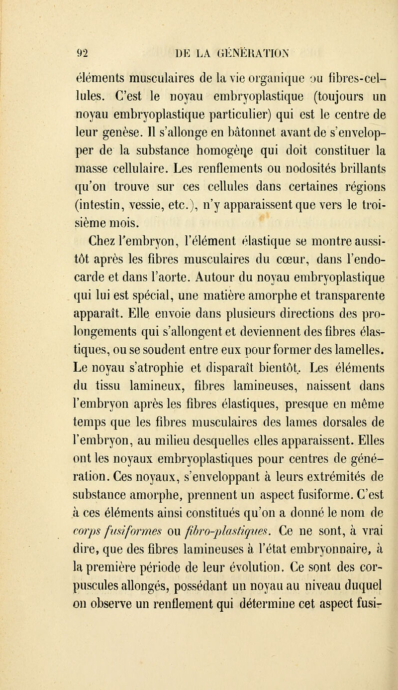 éléments musculaires de la vie organique ou fibres-cel- lules. C'est le noyau embryoplastique (toujours un noyau embryoplastique particulier) qui est le centre de leur genèse. Il s'allonge en bâtonnet avant de s'envelop- per de la substance homogène qui doit constituer la masse cellulaire. Les renflements ou nodosités brillants qu'on trouve sur ces cellules dans certaines régions (intestin, vessie, etc.), n'y apparaissent que vers le troi- sième mois. Chezrembryon, l'élément élastique se montre aussi- tôt après les fibres musculaires du cœur, dans l'endo- carde et dans l'aorte. Autour du noyau embryoplastique qui lui est spécial, une matière amorphe et transparente apparaît. Elle envoie dans plusieurs directions des pro- longements qui s'allongent et deviennent des fibres élas- tiques, ou se soudent entre eux pour former des lamelles. Le noyau s'atrophie et disparaît bientôt. Les éléments du tissu lamineux, fibres lamineuses, naissent dans l'embryon après les fibres élastiques, presque en même temps que les fibres musculaires des lames dorsales de l'embryon, au milieu desquelles elles apparaissent. Elles ont les noyaux embryoplastiques pour centres de géné- ration. Ces noyaux, s'enveloppant à leurs extrémités de substance amorphe, prennent un aspect fusiforme. C'est à ces éléments ainsi constitués qu'on a donné le nom de corps fusiformes ou fibro-plastiques. Ce ne sont, à vrai dire, que des fibres lamineuses à l'état embryonnaire, à la première période de leur évolution. Ce sont des cor- puscules allongés, possédant un noyau au niveau duquel on observe un renflement qui détermine cet aspect fusi-