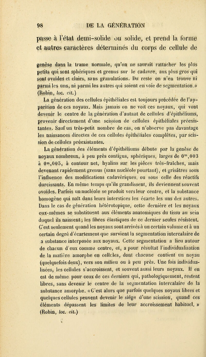 passe à l'état demi-solide ou solide, et prend la formé et autres caractères déterminés du corps de cellule de gen^sç ^ao§ la trame normale, qu'on ne saurait rattacher les plas petite qui sont sphériques et grenus sur le cadavre, aux plus gros qui sont ovoïdes et clairs, sans granulations. Du reste on n'en trouve ni parmi les uns, ni parmi les autres qui soient en voie de segmentation.» (Robin, loc. cit.) La génération des cellules épithéliales est toujours précédée de l'ap- parition de ces noyaux. Mais jamais on ne voit ces noyaux, qui vont devenir le centre de la génération d'autant de cellules d'épithéliums, provenir directement d'une scission de cellules épithéliales préexis- tantes. Sauf un très-petit nombre de cas, on n'observe pas davantage les naissances directes de ces cellules épithéliales complètes, par scis- sion de cellules préexistantes. La génération des éléments d'épithéhums débute par la genèse de noyaux nombreux, à peu près contigus, sphériques, larges de 0™,003 à Oni,00o, à contour net, hyalins sur les pièces très-fraîches, mais devenant rapidement grenus (sans nucléole pourtant), et grisâtres sous l'influence des modifications cadavériques, ou sous celle des réactifs durcissants. En même temps qu'ils grandissent, ils deviennent souvent ovoïdes. Parfois un nucléole se produit vers leur centre, et la substance homogène qui naît dans leurs interstices les écarte les uns des autres. Dans le cas de génération hétérotopique, cette dernière et les noyaux eux-mêmes se substituent aux éléments anatomiques du tissu au sein duquel ils naissent; les fibres élastiques de ce dernier seules résistent. C'est seulement quand les noyaux sont arrivés à un certain volume et à un certain degré d'écartement que survient la segmentation intercalaire de a substance interposée aux noyaux. Cette segmentation a lieu autour de chacun d'eux comme centre, et, a pour résultat l'individualisation de la matière amorphe en cellcles^ dont chacune contient un noyau (quelquefois deux), vers son raiHeu ou à peu près. Une fois individua- lisées, les cellules s'accroissent, et souvent aussi leurs noyaux. Il en est de même pour ceux de ces derniers qui, pathologiquement, restent libres, sans devenir le centre de la segmentation intercalaire de la substance amorphe. «C'est alors que parfois quelques noyaux libres et quelques cellules peuvent devenir le siège d'une scission, quand ces éléments dépassent les limites de leur accroissement habituel. » (Robin, loc. cit.)