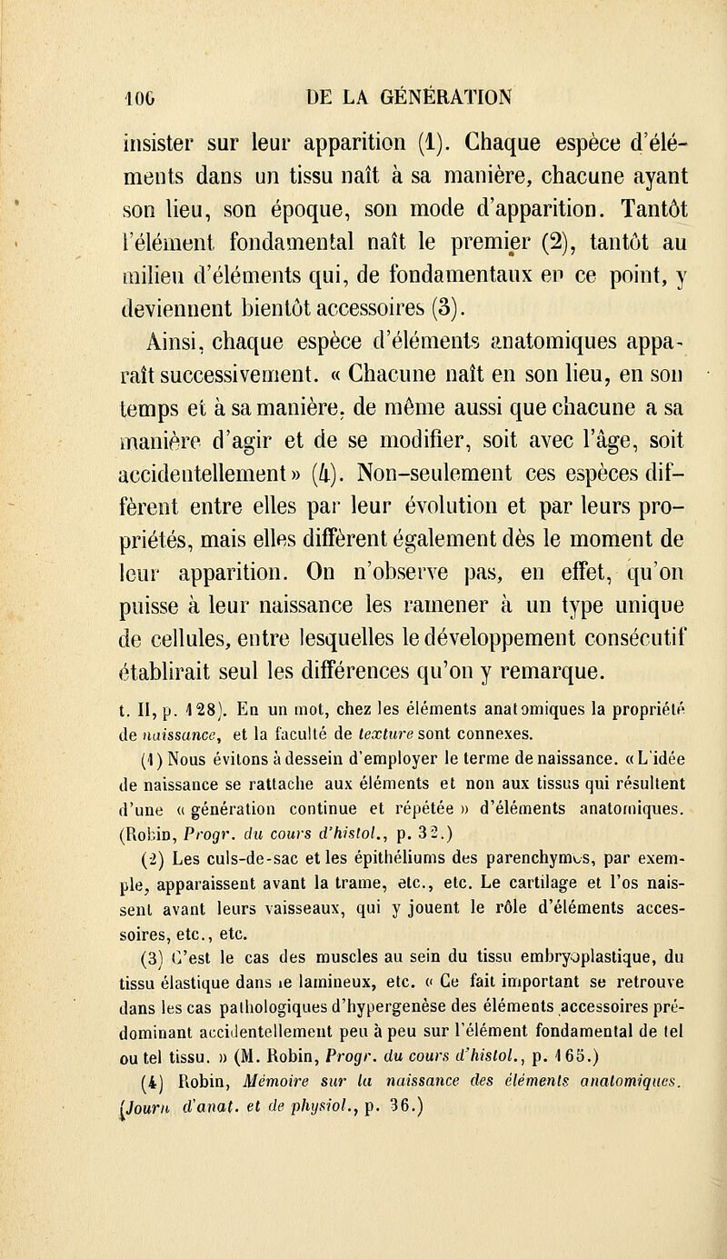 insister sur leur apparition (1). Chaque espèce d'élé- ments dans un tissu naît à sa manière, chacune ayant son lieu, son époque, son mode d'apparition. Tantôt l'élément fondamental naît le premier (2), tantôt au milieu d'éléments qui, de fondamentaux en ce point, y deviennent bientôt accessoires (3). Ainsi, chaque espèce d'éléments anatomiques appa- raît successivement. « Chacune naît en son lieu, en son temps et à sa manière, de même aussi que chacune a sa manière d'agir et de se modifier, soit avec l'âge, soit accidentellement» (/i). Non-seulement ces espèces dif- fèrent entre elles par leur évolution et par leurs pro- priétés, mais elles diffèrent également dès le moment de leur apparition. On n'observe pas, en effet, qu'on puisse à leur naissance les ramener à un type unique de cellules, entre lesquelles le développement consécutif établirait seul les différences qu'on y remarque. t. II, p. 128). Eq un mot, chez les éléments anatomiques la propriété de naissance, et la faculté de texture sont connexes. ('l)Nous évitons à dessein d'employer le terme de naissance. «L'idée de naissance se rattache aux éléments et non aux tissus qui résultent d'une (( génération continue et répétée » d'éléments anatomiques. (Robin, Progr. du cours d'histol., p. 32.) (-2) Les culs-de-sac elles épithéhums des parenchymes, par exem- ple, apparaissent avant la trame, etc., etc. Le cartilage et l'os nais- sent avant leurs vaisseaux, qui y jouent le rôle d'éléments acces- soires, etc., etc. (3) C'est le cas des muscles au sein du tissu erabryoplastique, du tissu élastique dans le lamineux, etc. c Ce fait important se retrouve dans les cas pathologiques d'hypergenèse des éléments accessoires pré- dominant accidentellement peu à peu sur l'élément fondamental de tel ou tel tissu. » (M. Robin, Progr. du cours d'histoL, p. 1 65.) (4) Robin, Mémoire sur la naissance des éléments anatomiques. Uourn d'anat. et de physioL, p. 36.)