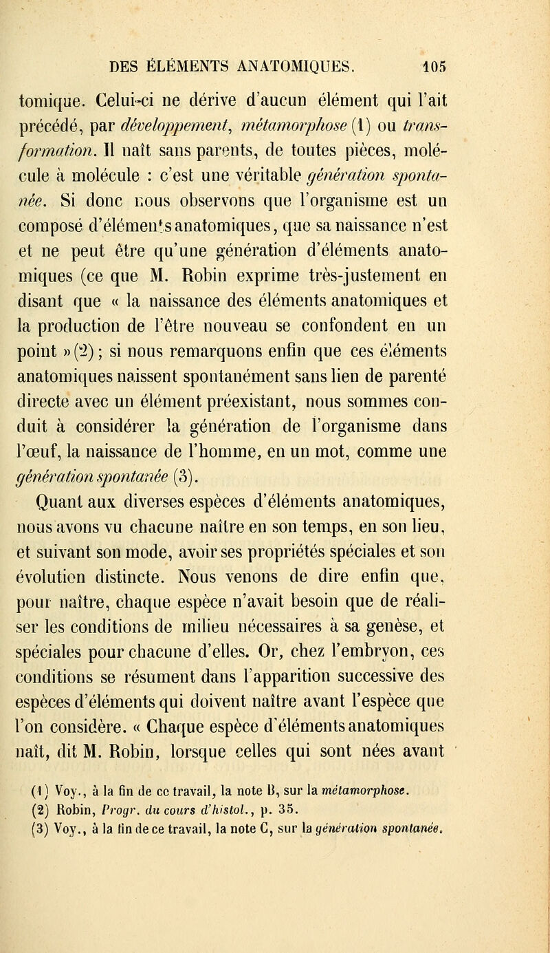 tomique. Celui-ci ne dérive d'aucun élément qui l'ait précédé, par développement, métamorphose [i) ou trans- formation. Il naît sans parents, de toutes pièces, molé- cule à molécule : c'est une véritable génération sponta- née. Si donc nous observons que l'organisme est un composé d'éléments anatomiques, que sa naissance n'est et ne peut être qu'une génération d'éléments anato- miques (ce que M. Robin exprime très-justement en disant que « la naissance des éléments anatomiques et la production de l'être nouveau se confondent en un point » ('i) ; si nous remarquons enfin que ces éléments anatomiques naissent spontanément sans lien de parenté directe avec un élément préexistant, nous sommes con- duit à considérer la génération de l'organisme dans l'œuf, la naissance de l'homme, en un mot, comme une génération spontanée (3). Quant aux diverses espèces d'éléments anatomiques, nous avons vu chacune naître en son temps, en son lieu, et suivant son mode, avoir ses propriétés spéciales et son évolution distincte. Nous venons de dire enfin que, pour naître, chaque espèce n'avait besoin que de réali- ser les conditions de milieu nécessaires à sa genèse, et spéciales pour chacune d'elles. Or, chez l'embryon, ces conditions se résument dans l'apparition successive des espèces d'éléments qui doivent naître avant l'espèce que l'on considère. « Chaque espèce d'éléments anatomiques naît, dit M. Robin, lorsque celles qui sont nées avant (1 ) Voy., à la fin de ce travail, la note U, sur la métamorphose. (2) Robin, Progr. du cours d'histoL, p. 35. (3) Voy., à la lin de ce travail, la note G, sur la géiiéralion spontanée.