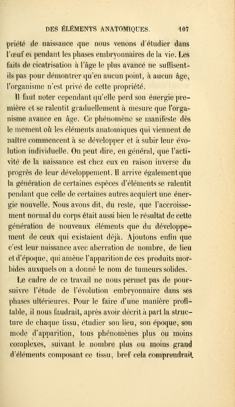 priété de naissance que nous venons d'étudier dans l'œuf ei pendant les phases embryonnaires de la vie. Les faits de cicatrisation à l'âge le plus avancé ne suffisent- ils pas pour démontrer qu'en aucun point, à aucun âge, l'organisme n'est privé de cette propriété. ïl faut noter cependant qu'elle perd son énergie pre- mière et se ralentit graduellement à mesure que l'orga- nisme avance en âge. Ce phénomène se manifeste dès le moment oiî les éléments anatomiques qui viennent de naître commencent à se développer et à subir leur évo- lution individuelle. On peut dire, en général, que l'acti- vité de la naissance est chez eux en raison inverse du progrès de leur développement. 11 arrive également que la génération de certaines espèces d'éléments se ralentit pendant que celle de certaines autres acquiert une éner- gie nouvelle. Nous avons dit, du reste, que l'accroisse- ment normal du corps était aussi bien le résultat de cette génération de nouveaux éléments que du développe- ment de ceux qui existaient déjà. Ajoutons enfin que c'est leur naissance avec aberration de nombre, de lieu et d'époque, qui amène l'apparition de ces produits mor- bides auxquels on a donné le nom de tumeurs solides. Le cadre de ce travail ne nous permet pas de pour- suivre l'étude de l'évolution embryonnaire dans ses phases ultérieures. Pour le faire d'une manière profi- table, il nous faudrait, après avoir décrit à part la struc- ture de chaque tissu, étudier son lieu, son époque, son mode d'apparition, tous phénomènes plus ou moins complexes, suivant le nombre plus ou moins grand d'éléments composant ce tissu, bref cela comprendrait