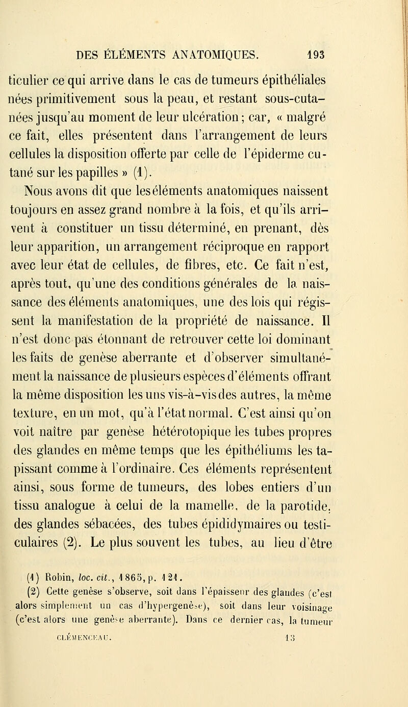 ticulier ce qui arrive dans le cas de tumeurs épithéliales nées primitivement sous la peau, et restant sous-cuta- nées jusqu'au moment de leur ulcération ; car, « malgré ce fait, elles présentent dans l'arrangement de leurs cellules la disposition offerte par celle de l'épiderme cu- tané sur les papilles » (!)• Nous avons dit que les éléments anatomiques naissent toujours en assez grand nombre à la fois, et qu'ils arri- vent à constituer un tissu déterminé, en prenant, dès leur apparition, un arrangement réciproque en rapport avec leur état de cellules, de fibres, etc. Ce fait n'est, après tout, qu'une des conditions générales de la nais- sance des éléments anatomiques, une des lois qui régis- sent la manifestation de la propriété de naissance. Il n'est donc pas étonnant de retrouver cette loi dominant les faits de genèse aberrante et d'observer simultané- ment la naissance de plusieurs espèces d'éléments offrant la même disposition les uns vis-à-vis des autres, la même texture, en un mot, qu'à l'état normal. C'est ainsi qu'on voit naître par genèse hétérotopique les tubes propres des glandes en même temps que les épithéliums les ta- pissant comme à l'ordinaire. Ces éléments représentent ainsi, sous forme de tumeurs, des lobes entiers d'un tissu analogue à celui de la mamelle, de la parotide, des glandes sébacées, des tubes épididymaires ou testi- culaires (2). Le plus souvent les tubes, au lieu d'être (1) Robin, loc.cit., 1865, p. 121. (2) Cette genèse s'observe, soit dans Tépaisseiir des glandes (c'est alors simplement un cas d'hypergenè^e), soit dans lenr voisinaoe (c'est alors une genè>e aberrante). Dans ce dernier cas, la tumeur CLKMENCKAU. 13