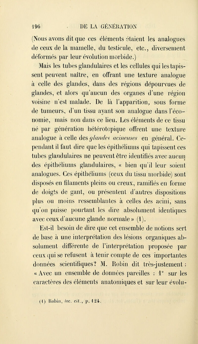 (Nous avons dit que ces éléments étaient les analogues de ceux de la mamelle, du testicule, etc., diversement déformés par leur évolution morbide.) Mais les tubes glandulaires et les cellules qui les tapis- sent peuvent naître, en offrant une texture analogue à celle des glandes, dans des régions dépourvues de glandes, et alors qu'aucun des organes d'une région voisine n'est malade. De là l'apparition, sous forme de tumeurs, d'un tissu ayant son analogue dans l'éco- nomie, mais non dans ce lieu. Les éléments de ce tissu né par génération hétérotcpique offrent une texture analogue à celle àQ^glande'^ acinenses en général. Ce- pendant il faut dire que les épithéliums qui tapissent ces tubes glandulaires ne peuvent être identifiés avec aucun des épithéliums glandulaires, « bien qu'il leur soient analogues. Ces épithéliums (ceux du tissu morbide) sont disposés en filaments pleins ou creux, ramifiés en forme de doigts de gant, ou présentent d'autres dispositions plus ou moins ressemblantes à celles des acini, sans qu'on puisse pourtant les dire absolument identiques avec ceux d'aucune glande normale » (1). Est-il besoin de dire que cet ensemble de notions sert de base à une interprétation des lésions organiques ab- solument différente de l'interprétation proposée par ceux qui se refusent à tenir compte de ces importantes données scientifiques? M. Robin dit très-justement : ft Avec un ensemble de données pareilles : 1° sur les caractères des éléments anatomiques et sur leur évolu-