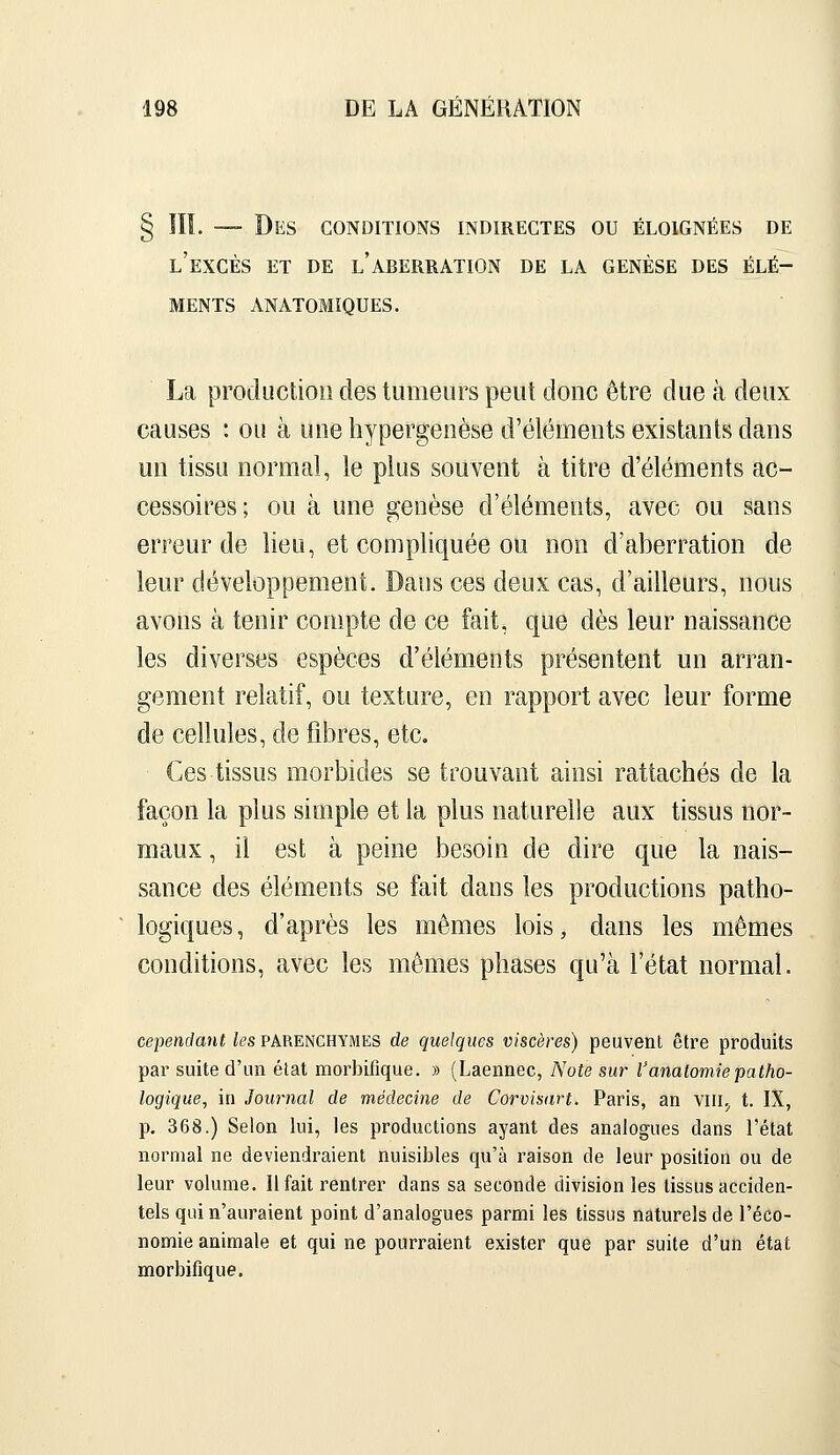 § III. — Des conditions indirectes ou éloignées de l'excès et de l'aberration de la genèse des élé- ments AN atomiques. La production des tumeurs peut donc être due à deux causes : ou à une hypergenèse d'éléments existants dans un tissu normal, le plus souvent à titre d'éléments ac- cessoires; ou à une genèse d'éléments, avec ou sans erreur de lieu, et compliquée ou non d'aberration de leur développement. Dans ces deux cas, d'ailleurs, nous avons à tenir compte de ce fait, que dès leur naissance les diverses espèces d'éléments présentent un arran- gement relatif, ou texture, en rapport avec leur forme de cellules, de jfibres, etc. Ces tissus morbides se trouvant ainsi rattachés de la façon la plus simple et la plus naturelle aux tissus nor- maux , il est à peine besoin de dire que la nais- sance des éléments se fait dans les productions patho- logiques , d'après les mêmes lois, dans les mêmes conditions, avec les mômes phases qu'à l'état normal. cependant les parenchymes de quelques viscères) peuvent être produits par suite d'un état raorbifique. » (Laennec, Note sur l'analomiepatho- logique, in Journal de médecine de Corvisart. Paris, an vili,, t. IX, p. 368.) Selon lui, les productions ayant des analogues dans l'état normal ne deviendraient nuisibles qu'à raison de leur position ou de leur volume. Il fait rentrer dans sa seconde division les tissus acciden- tels qui n'auraient point d'analogues parmi les tissus naturels de l'éco- nomie animale et qui ne pourraient exister que par suite d'un état morbifique.