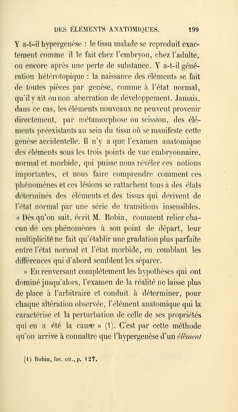 Y a-Wl hypergenèse : le tissu malade se reproduit exac- tement comme il le fait chez Fembryon, chez l'adulte, ou encore après une perte de substance. Y a-t-il géné- ration hétérotopique : la naissance des éléments se fait de toutes pièces par genèse, comme à l'état normal, qu'il y ait ou non aberration de développement. Jamais, dans ce cas, les éléments nouveaux ne peuvent provenir directement, par métamorphose ou scission, des élé- ments préexistants au sein du tissu où se manifeste cette genèse accidentelle. Il n'y a que l'examen anatomique des éléments sous les trois points de vue embryonnaire, normal et morbide, qui puisse nous révéler ces notions importantes, et nous faire comprendre comment ces phénomènes et ces lésions se rattachent tous à des états déterminés des éléments et des tissus qui dérivent de l'état normal par une série de transitions insensibles. c( Dès qu'on sait, écrit M. Robin, comment relier cha- cun de ces phénomènes à son point de départ, leur multiphcité ne fait qu'établir une gradation plus parfaite entre l'état normal et l'état morbide, en comblant les différences qui d'abord semblent les séparer. » En renversant complètement les hypothèses qui ont dominé jusqu'alors, l'examen de la réalité ne laisse plus de place à l'arbitraire et conduit à déterminer, pour chaque altération observée, l'élément anatomique qui la caractérise et la perturbation de celle de ses propriétés qui en a été la cause » (1). C'est par cette méthode qu'on arrive à connaître que l'hypergenèse d'un élément