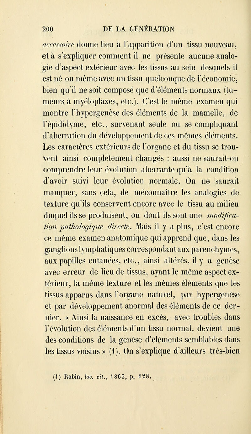 accessoire donne lieu à l'apparition d'un tissu nouveau, et à s'expliquer comment il ne présente aucune analo- gie d'aspect extérieur avec les tissus au sein desquels il est né ou même avec un tissu quelconque de l'économie, bien qu'il ne soit composé que d'éléments normaux (tu- meurs à myéloplaxes, etc.). C'est le même examen qui montre l'hypergenèse des éléments de la mamelle, de l'épididyme, etc., survenant seule ou se compliquant d'aberration du développement de ces mêmes éléments. Les caractères extérieurs de l'organe et du tissu se trou- vent ainsi complètement changés : aussi ne saurait-on comprendre leur évolution aberrante qu'à la condition d'avoir suivi leur évolution normale. On ne saurait manquer, sans cela, de méconnaître les analogies de texture qu'ils conservent encore avec le tissu au milieu duquel ils se produisent, ou dont ils sont une modifica- tion pathologique directe. Mais il y a plus, c'est encore ce même examen anatomique qui apprend que, dans les ganglions lymphatiques correspondant aux parenchymes, aux papilles cutanées, etc., ainsi altérés, il y a genèse avec erreur de lieu de tissus, ayant le même aspect ex- térieur, la même texture et les mêmes éléments que les tissus apparus dans l'organe naturel, par hypergenèse et par développement anormal des éléments de ce der- nier. « Ainsi la naissance en excès, avec troubles dans l'évolution des éléments d'un tissu normal, devient une des conditions de la genèse d'éléments semblables dans les tissus voisins » (1). On s'explique d'ailleurs très-bien